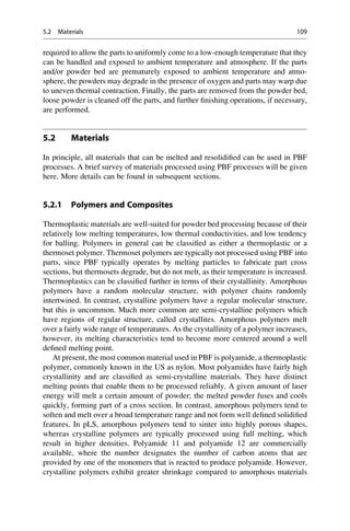 required to allow the parts to uniformly come to a low-enough temperature that they
can be handled and exposed to ambient temperature and atmosphere. If the parts
and/or powder bed are prematurely exposed to ambient temperature and atmo-
sphere, the powders may degrade in the presence of oxygen and parts may warp due
to uneven thermal contraction. Finally, the parts are removed from the powder bed,
loose powder is cleaned off the parts, and further finishing operations, if necessary,
are performed.
5.2 Materials
In principle, all materials that can be melted and resolidified can be used in PBF
processes. A brief survey of materials processed using PBF processes will be given
here. More details can be found in subsequent sections.
5.2.1 Polymers and Composites
Thermoplastic materials are well-suited for powder bed processing because of their
relatively low melting temperatures, low thermal conductivities, and low tendency
for balling. Polymers in general can be classified as either a thermoplastic or a
thermoset polymer. Thermoset polymers are typically not processed using PBF into
parts, since PBF typically operates by melting particles to fabricate part cross
sections, but thermosets degrade, but do not melt, as their temperature is increased.
Thermoplastics can be classified further in terms of their crystallinity. Amorphous
polymers have a random molecular structure, with polymer chains randomly
intertwined. In contrast, crystalline polymers have a regular molecular structure,
but this is uncommon. Much more common are semi-crystalline polymers which
have regions of regular structure, called crystallites. Amorphous polymers melt
over a fairly wide range of temperatures. As the crystallinity of a polymer increases,
however, its melting characteristics tend to become more centered around a well
defined melting point.
At present, the most common material used in PBF is polyamide, a thermoplastic
polymer, commonly known in the US as nylon. Most polyamides have fairly high
crystallinity and are classified as semi-crystalline materials. They have distinct
melting points that enable them to be processed reliably. A given amount of laser
energy will melt a certain amount of powder; the melted powder fuses and cools
quickly, forming part of a cross section. In contrast, amorphous polymers tend to
soften and melt over a broad temperature range and not form well defined solidified
features. In pLS, amorphous polymers tend to sinter into highly porous shapes,
whereas crystalline polymers are typically processed using full melting, which
result in higher densities. Polyamide 11 and polyamide 12 are commercially
available, where the number designates the number of carbon atoms that are
provided by one of the monomers that is reacted to produce polyamide. However,
crystalline polymers exhibit greater shrinkage compared to amorphous materials
5.2 Materials 109
 