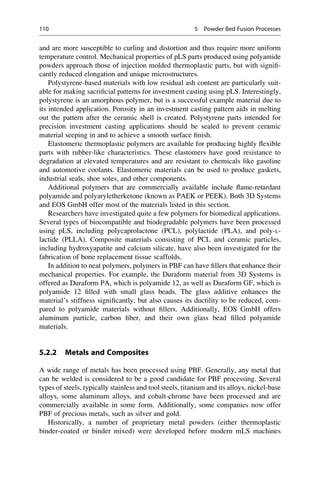 and are more susceptible to curling and distortion and thus require more uniform
temperature control. Mechanical properties of pLS parts produced using polyamide
powders approach those of injection molded thermoplastic parts, but with signifi-
cantly reduced elongation and unique microstructures.
Polystyrene-based materials with low residual ash content are particularly suit-
able for making sacrificial patterns for investment casting using pLS. Interestingly,
polystyrene is an amorphous polymer, but is a successful example material due to
its intended application. Porosity in an investment casting pattern aids in melting
out the pattern after the ceramic shell is created. Polystyrene parts intended for
precision investment casting applications should be sealed to prevent ceramic
material seeping in and to achieve a smooth surface finish.
Elastomeric thermoplastic polymers are available for producing highly flexible
parts with rubber-like characteristics. These elastomers have good resistance to
degradation at elevated temperatures and are resistant to chemicals like gasoline
and automotive coolants. Elastomeric materials can be used to produce gaskets,
industrial seals, shoe soles, and other components.
Additional polymers that are commercially available include flame-retardant
polyamide and polyaryletherketone (known as PAEK or PEEK). Both 3D Systems
and EOS GmbH offer most of the materials listed in this section.
Researchers have investigated quite a few polymers for biomedical applications.
Several types of biocompatible and biodegradable polymers have been processed
using pLS, including polycaprolactone (PCL), polylactide (PLA), and poly-L-
lactide (PLLA). Composite materials consisting of PCL and ceramic particles,
including hydroxyapatite and calcium silicate, have also been investigated for the
fabrication of bone replacement tissue scaffolds.
In addition to neat polymers, polymers in PBF can have fillers that enhance their
mechanical properties. For example, the Duraform material from 3D Systems is
offered as Duraform PA, which is polyamide 12, as well as Duraform GF, which is
polyamide 12 filled with small glass beads. The glass additive enhances the
material’s stiffness significantly, but also causes its ductility to be reduced, com-
pared to polyamide materials without fillers. Additionally, EOS GmbH offers
aluminum particle, carbon fiber, and their own glass bead filled polyamide
materials.
5.2.2 Metals and Composites
A wide range of metals has been processed using PBF. Generally, any metal that
can be welded is considered to be a good candidate for PBF processing. Several
types of steels, typically stainless and tool steels, titanium and its alloys, nickel-base
alloys, some aluminum alloys, and cobalt-chrome have been processed and are
commercially available in some form. Additionally, some companies now offer
PBF of precious metals, such as silver and gold.
Historically, a number of proprietary metal powders (either thermoplastic
binder-coated or binder mixed) were developed before modern mLS machines
110 5 Powder Bed Fusion Processes
 