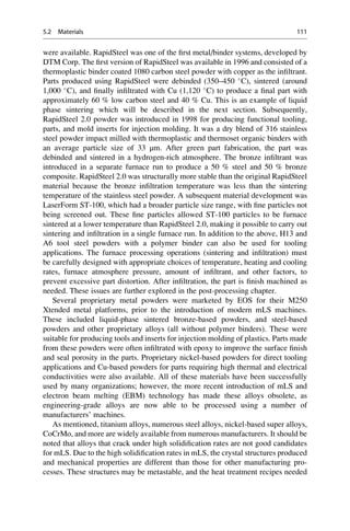 were available. RapidSteel was one of the first metal/binder systems, developed by
DTM Corp. The first version of RapidSteel was available in 1996 and consisted of a
thermoplastic binder coated 1080 carbon steel powder with copper as the infiltrant.
Parts produced using RapidSteel were debinded (350–450 
C), sintered (around
1,000 
C), and finally infiltrated with Cu (1,120 
C) to produce a final part with
approximately 60 % low carbon steel and 40 % Cu. This is an example of liquid
phase sintering which will be described in the next section. Subsequently,
RapidSteel 2.0 powder was introduced in 1998 for producing functional tooling,
parts, and mold inserts for injection molding. It was a dry blend of 316 stainless
steel powder impact milled with thermoplastic and thermoset organic binders with
an average particle size of 33 μm. After green part fabrication, the part was
debinded and sintered in a hydrogen-rich atmosphere. The bronze infiltrant was
introduced in a separate furnace run to produce a 50 % steel and 50 % bronze
composite. RapidSteel 2.0 was structurally more stable than the original RapidSteel
material because the bronze infiltration temperature was less than the sintering
temperature of the stainless steel powder. A subsequent material development was
LaserForm ST-100, which had a broader particle size range, with fine particles not
being screened out. These fine particles allowed ST-100 particles to be furnace
sintered at a lower temperature than RapidSteel 2.0, making it possible to carry out
sintering and infiltration in a single furnace run. In addition to the above, H13 and
A6 tool steel powders with a polymer binder can also be used for tooling
applications. The furnace processing operations (sintering and infiltration) must
be carefully designed with appropriate choices of temperature, heating and cooling
rates, furnace atmosphere pressure, amount of infiltrant, and other factors, to
prevent excessive part distortion. After infiltration, the part is finish machined as
needed. These issues are further explored in the post-processing chapter.
Several proprietary metal powders were marketed by EOS for their M250
Xtended metal platforms, prior to the introduction of modern mLS machines.
These included liquid-phase sintered bronze-based powders, and steel-based
powders and other proprietary alloys (all without polymer binders). These were
suitable for producing tools and inserts for injection molding of plastics. Parts made
from these powders were often infiltrated with epoxy to improve the surface finish
and seal porosity in the parts. Proprietary nickel-based powders for direct tooling
applications and Cu-based powders for parts requiring high thermal and electrical
conductivities were also available. All of these materials have been successfully
used by many organizations; however, the more recent introduction of mLS and
electron beam melting (EBM) technology has made these alloys obsolete, as
engineering-grade alloys are now able to be processed using a number of
manufacturers’ machines.
As mentioned, titanium alloys, numerous steel alloys, nickel-based super alloys,
CoCrMo, and more are widely available from numerous manufacturers. It should be
noted that alloys that crack under high solidification rates are not good candidates
for mLS. Due to the high solidification rates in mLS, the crystal structures produced
and mechanical properties are different than those for other manufacturing pro-
cesses. These structures may be metastable, and the heat treatment recipes needed
5.2 Materials 111
 