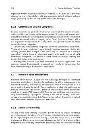 to produce standard microstructures may be different. As mLS and EBM processes
advance, the types of metal alloys which are commonly utilized will grow and new
alloys specifically tailored for PBF production will be developed.
5.2.3 Ceramics and Ceramic Composites
Ceramic materials are generally described as compounds that consist of metal-
oxides, carbides, and nitrides and their combinations. Several ceramic materials are
available commercially including aluminum oxide and titanium oxide. Commercial
machines were developed by a company called Phenix Systems in France, which
was acquired by 3D Systems in 2013. 3D Systems also says it offers cermets, which
are metal-ceramic composites.
Ceramics and metal-ceramic composites have been demonstrated in research.
Typically, ceramic precipitates form through reactions occurring during the
sintering process. One example is the processing of aluminum in a nitrogen
atmosphere, which forms an aluminum matrix with small regions of AlN
interspersed throughout. This process is called chemically induced sintering and
is described further in the next section.
Biocompatible materials have been developed for specific applications. For
example, calcium hydroxyapatite, a material very similar to human bone, has
been processed using pLS for medical applications.
5.3 Powder Fusion Mechanisms
Since the introduction of LS, each new PBF technology developer has introduced
competing terminology to describe the mechanism by which fusion occurs, with
variants of “sintering” and “melting” being the most popular. However, the use of a
single word to describe the powder fusion mechanism is inherently problematic as
multiple mechanisms are possible. There are four different fusion mechanisms
which are present in PBF processes [1]. These include solid-state sintering, chemi-
cally induced binding, liquid-phase sintering (LPS), and full melting. Most com-
mercial processes utilize primarily LPS and melting. A brief description of each of
these mechanisms and their relevance to AM follows.
5.3.1 Solid-State Sintering
The use of the word sintering to describe powder fusion as a result of thermal
processing predates the advent of AM. Sintering, in its classical sense, indicates the
fusion of powder particles without melting (i.e., in their “solid state”) at elevated
temperatures. This occurs at temperatures between one half of the absolute melting
temperature and the melting temperature. The driving force for solid-state sintering
112 5 Powder Bed Fusion Processes
 