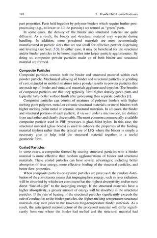 part properties. Parts held together by polymer binders which require further post-
processing (e.g., to lower or fill the porosity) are termed as “green” parts.
In some cases, the density of the binder and structural material are quite
different. As a result, the binder and structural material may separate during
handling. In addition, some powdered materials are most economically
manufactured at particle sizes that are too small for effective powder dispensing
and leveling (see Sect. 5.5). In either case, it may be beneficial for the structural
and/or binder particles to be bound together into larger particle agglomerates. By
doing so, composite powder particles made up of both binder and structural
material are formed.
Composite Particles
Composite particles contain both the binder and structural material within each
powder particle. Mechanical alloying of binder and structural particles or grinding
of cast, extruded or molded mixtures into a powder results in powder particles that
are made up of binder and structural materials agglomerated together. The benefits
of composite particles are that they typically form higher density green parts and
typically have better surface finish after processing than separate particles [1].
Composite particles can consist of mixtures of polymer binders with higher
melting point polymer, metal, or ceramic structural materials; or metal binders with
higher melting point metal or ceramic structural materials. In all cases, the binder
and structural portions of each particle, if viewed under a microscope, are distinct
from each other and clearly discernable. The most common commercially available
composite particle used in PBF processes is glass-filled nylon. In this case, the
structural material (glass beads) is used to enhance the properties of the binding
material (nylon) rather than the typical use of LPS where the binder is simply a
necessary glue to help hold the structural material together in a useful
geometric form.
Coated Particles
In some cases, a composite formed by coating structural particles with a binder
material is more effective than random agglomerations of binder and structural
materials. These coated particles can have several advantages; including better
absorption of laser energy, more effective binding of the structural particles, and
better flow properties.
When composite particles or separate particles are processed, the random distri-
bution of the constituents means that impinging heat energy, such as laser radiation,
will be absorbed by whichever constituent has the highest absorptivity and/or most
direct “line-of-sight” to the impinging energy. If the structural materials have a
higher absorptivity, a greater amount of energy will be absorbed in the structural
particles. If the rate of heating of the structural particles significantly exceeds the
rate of conduction to the binder particles, the higher-melting-temperature structural
materials may melt prior to the lower-melting-temperature binder materials. As a
result, the anticipated microstructure of the processed material will differ signifi-
cantly from one where the binder had melted and the structural material had
118 5 Powder Bed Fusion Processes
 