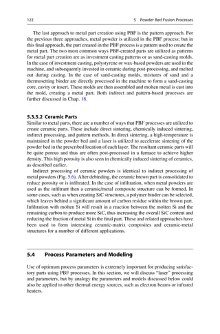 The last approach to metal part creation using PBF is the pattern approach. For
the previous three approaches, metal powder is utilized in the PBF process; but in
this final approach, the part created in the PBF process is a pattern used to create the
metal part. The two most common ways PBF-created parts are utilized as patterns
for metal part creation are as investment casting patterns or as sand-casting molds.
In the case of investment casting, polystyrene or wax-based powders are used in the
machine, and subsequently invested in ceramic during post-processing, and melted
out during casting. In the case of sand-casting molds, mixtures of sand and a
thermosetting binder are directly processed in the machine to form a sand-casting
core, cavity or insert. These molds are then assembled and molten metal is cast into
the mold, creating a metal part. Both indirect and pattern-based processes are
further discussed in Chap. 18.
5.3.5.2 Ceramic Parts
Similar to metal parts, there are a number of ways that PBF processes are utilized to
create ceramic parts. These include direct sintering, chemically induced sintering,
indirect processing, and pattern methods. In direct sintering, a high-temperature is
maintained in the powder bed and a laser is utilized to accelerate sintering of the
powder bed in the prescribed location of each layer. The resultant ceramic parts will
be quite porous and thus are often post-processed in a furnace to achieve higher
density. This high porosity is also seen in chemically induced sintering of ceramics,
as described earlier.
Indirect processing of ceramic powders is identical to indirect processing of
metal powders (Fig. 5.6). After debinding, the ceramic brown part is consolidated to
reduce porosity or is infiltrated. In the case of infiltration, when metal powders are
used as the infiltrant then a ceramic/metal composite structure can be formed. In
some cases, such as when creating SiC structures, a polymer binder can be selected,
which leaves behind a significant amount of carbon residue within the brown part.
Infiltration with molten Si will result in a reaction between the molten Si and the
remaining carbon to produce more SiC, thus increasing the overall SiC content and
reducing the fraction of metal Si in the final part. These and related approaches have
been used to form interesting ceramic-matrix composites and ceramic-metal
structures for a number of different applications.
5.4 Process Parameters and Modeling
Use of optimum process parameters is extremely important for producing satisfac-
tory parts using PBF processes. In this section, we will discuss “laser” processing
and parameters, but by analogy the parameters and models discussed below could
also be applied to other thermal energy sources, such as electron beams or infrared
heaters.
122 5 Powder Bed Fusion Processes
 
