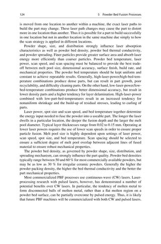 is moved from one location to another within a machine, the exact laser paths to
build the part may change. These laser path changes may cause the part to distort
more in one location than another. Thus it is possible for a part to build successfully
in one location but not in another location in the same machine due simply to how
the scan strategy is applied in different locations.
Powder shape, size, and distribution strongly influence laser absorption
characteristics as well as powder bed density, powder bed thermal conductivity,
and powder spreading. Finer particles provide greater surface area and absorb laser
energy more efficiently than coarser particles. Powder bed temperature, laser
power, scan speed, and scan spacing must be balanced to provide the best trade-
off between melt pool size, dimensional accuracy, surface finish, build rate, and
mechanical properties. The powder bed temperature should be kept uniform and
constant to achieve repeatable results. Generally, high-laser-power/high-bed-tem-
perature combinations produce dense parts, but can result in part growth, poor
recyclability, and difficulty cleaning parts. On the other hand, low-laser-power/low-
bed-temperature combinations produce better dimensional accuracy, but result in
lower density parts and a higher tendency for layer delamination. High-laser-power
combined with low-part-bed-temperatures result in an increased tendency for
nonuniform shrinkage and the build-up of residual stresses, leading to curling of
parts.
Laser power, spot size and scan speed, and bed temperature together determine
the energy input needed to fuse the powder into a useable part. The longer the laser
dwells in a particular location, the deeper the fusion depth and the larger the melt
pool diameter. Typical layer thicknesses range from 0.02 to 0.15 mm. Operating at
lower laser powers requires the use of lower scan speeds in order to ensure proper
particle fusion. Melt pool size is highly dependent upon settings of laser power,
scan speed, spot size, and bed temperature. Scan spacing should be selected to
ensure a sufficient degree of melt pool overlap between adjacent lines of fused
material to ensure robust mechanical properties.
The powder bed density, as governed by powder shape, size, distribution, and
spreading mechanism, can strongly influence the part quality. Powder bed densities
typically range between 50 and 60 % for most commercially available powders, but
may be as low as 30 % for irregular ceramic powders. Generally the higher the
powder packing density, the higher the bed thermal conductivity and the better the
part mechanical properties.
Most commercialized PBF processes use continuous-wave (CW) lasers. Laser-
processing research with pulsed lasers, however, has demonstrated a number of
potential benefits over CW lasers. In particular, the tendency of molten metal to
form disconnected balls of molten metal, rather than a flat molten region on a
powder bed surface, can be partially overcome by pulsed energy. Thus, it is likely
that future PBF machines will be commercialized with both CW and pulsed lasers.
124 5 Powder Bed Fusion Processes
 