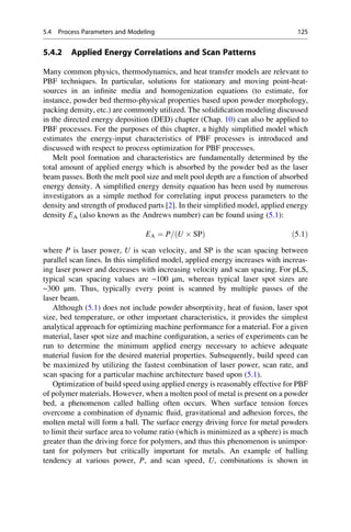 5.4.2 Applied Energy Correlations and Scan Patterns
Many common physics, thermodynamics, and heat transfer models are relevant to
PBF techniques. In particular, solutions for stationary and moving point-heat-
sources in an infinite media and homogenization equations (to estimate, for
instance, powder bed thermo-physical properties based upon powder morphology,
packing density, etc.) are commonly utilized. The solidification modeling discussed
in the directed energy deposition (DED) chapter (Chap. 10) can also be applied to
PBF processes. For the purposes of this chapter, a highly simplified model which
estimates the energy-input characteristics of PBF processes is introduced and
discussed with respect to process optimization for PBF processes.
Melt pool formation and characteristics are fundamentally determined by the
total amount of applied energy which is absorbed by the powder bed as the laser
beam passes. Both the melt pool size and melt pool depth are a function of absorbed
energy density. A simplified energy density equation has been used by numerous
investigators as a simple method for correlating input process parameters to the
density and strength of produced parts [2]. In their simplified model, applied energy
density EA (also known as the Andrews number) can be found using (5.1):
EA ¼ P= U  SP
ð Þ ð5:1Þ
where P is laser power, U is scan velocity, and SP is the scan spacing between
parallel scan lines. In this simplified model, applied energy increases with increas-
ing laser power and decreases with increasing velocity and scan spacing. For pLS,
typical scan spacing values are ~100 μm, whereas typical laser spot sizes are
~300 μm. Thus, typically every point is scanned by multiple passes of the
laser beam.
Although (5.1) does not include powder absorptivity, heat of fusion, laser spot
size, bed temperature, or other important characteristics, it provides the simplest
analytical approach for optimizing machine performance for a material. For a given
material, laser spot size and machine configuration, a series of experiments can be
run to determine the minimum applied energy necessary to achieve adequate
material fusion for the desired material properties. Subsequently, build speed can
be maximized by utilizing the fastest combination of laser power, scan rate, and
scan spacing for a particular machine architecture based upon (5.1).
Optimization of build speed using applied energy is reasonably effective for PBF
of polymer materials. However, when a molten pool of metal is present on a powder
bed, a phenomenon called balling often occurs. When surface tension forces
overcome a combination of dynamic fluid, gravitational and adhesion forces, the
molten metal will form a ball. The surface energy driving force for metal powders
to limit their surface area to volume ratio (which is minimized as a sphere) is much
greater than the driving force for polymers, and thus this phenomenon is unimpor-
tant for polymers but critically important for metals. An example of balling
tendency at various power, P, and scan speed, U, combinations is shown in
5.4 Process Parameters and Modeling 125
 