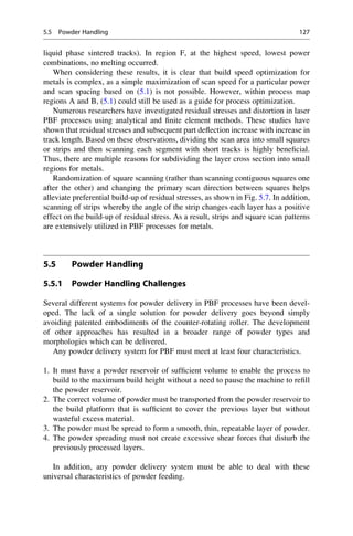 liquid phase sintered tracks). In region F, at the highest speed, lowest power
combinations, no melting occurred.
When considering these results, it is clear that build speed optimization for
metals is complex, as a simple maximization of scan speed for a particular power
and scan spacing based on (5.1) is not possible. However, within process map
regions A and B, (5.1) could still be used as a guide for process optimization.
Numerous researchers have investigated residual stresses and distortion in laser
PBF processes using analytical and finite element methods. These studies have
shown that residual stresses and subsequent part deflection increase with increase in
track length. Based on these observations, dividing the scan area into small squares
or strips and then scanning each segment with short tracks is highly beneficial.
Thus, there are multiple reasons for subdividing the layer cross section into small
regions for metals.
Randomization of square scanning (rather than scanning contiguous squares one
after the other) and changing the primary scan direction between squares helps
alleviate preferential build-up of residual stresses, as shown in Fig. 5.7. In addition,
scanning of strips whereby the angle of the strip changes each layer has a positive
effect on the build-up of residual stress. As a result, strips and square scan patterns
are extensively utilized in PBF processes for metals.
5.5 Powder Handling
5.5.1 Powder Handling Challenges
Several different systems for powder delivery in PBF processes have been devel-
oped. The lack of a single solution for powder delivery goes beyond simply
avoiding patented embodiments of the counter-rotating roller. The development
of other approaches has resulted in a broader range of powder types and
morphologies which can be delivered.
Any powder delivery system for PBF must meet at least four characteristics.
1. It must have a powder reservoir of sufficient volume to enable the process to
build to the maximum build height without a need to pause the machine to refill
the powder reservoir.
2. The correct volume of powder must be transported from the powder reservoir to
the build platform that is sufficient to cover the previous layer but without
wasteful excess material.
3. The powder must be spread to form a smooth, thin, repeatable layer of powder.
4. The powder spreading must not create excessive shear forces that disturb the
previously processed layers.
In addition, any powder delivery system must be able to deal with these
universal characteristics of powder feeding.
5.5 Powder Handling 127
 