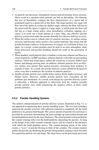 1. As particle size decreases, interparticle friction and electrostatic forces increase.
These result in a situation where powder can lose its flowability. (To illustrate
this loss of flowability, compare the flow characteristics of a spoon full of
granulated sugar to a spoon full of fine flour. The larger particle size sugar will
flow out of the spoon at a relatively shallow angle, whereas the flour will stay in
the spoon until the spoon is tipped at a large angle, at which point the flour will
fall out as a large clump unless some perturbation (vibration, tapping, etc.)
causes it to come out a small amount at a time. Thus, any effective powder
delivery system must make the powder flowable for effective delivery to occur.
2. When the surface area to volume ratio of a particle increases, its surface energy
increases and becomes more reactive. For certain materials, this means that the
powder becomes explosive in the presence of oxygen; or it will burn if there is a
spark. As a result, certain powders must be kept in an inert atmosphere while
being processed, and powder handling should not result in the generation of
sparks.
3. When handled, small particles have a tendency to become airborne and float as a
cloud of particles. In PBF machines, airborne particles will settle on surrounding
surfaces, which may cloud optics, reduce the sensitivity of sensors, deflect laser
beams, and damage moving parts. In addition, airborne particles have an effec-
tive surface area greater than packed powders, increasing their tendency to
explode or burn. As a result, the powder delivery system should be designed in
such a way that it minimizes the creation of airborne particles.
4. Smaller powder particle sizes enable better surface finish, higher accuracy, and
thinner layers. However, smaller powder particle sizes exacerbate all the
problems just mentioned. As a result, each design for a powder delivery system
is inherently a different approach to effectively feed the smallest possible
powder particle sizes while minimizing the negative effects of these small
powder particles.
5.5.2 Powder Handling Systems
The earliest commercialized LS powder delivery system, illustrated in Fig. 5.1, is
one approach to optimizing these powder handling issues. The two feed cartridges
represent the powder reservoir with sufficient material to completely fill the build
platform to its greatest build height. The correct amount of powder for each layer is
provided by accurately incrementing the feed cartridge up a prescribed amount and
the build platform down by the layer thickness. The raised powder is then pushed by
the counter-rotating roller over the build platform, depositing the powder. As long
as the height of the roller remains constant, layers will be created at the thickness
with which the build platform moves. The counter-rotating action of the roller
creates a “wave” of powder flowing in front of the cylinder. The counter-rotation
pushes the powder up, fluidizing the powder being pushed, making it more flowable
for a particular particle size and shape. The shear forces on the previously processed
128 5 Powder Bed Fusion Processes
 