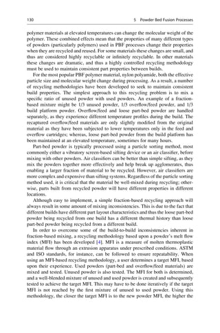 polymer materials at elevated temperatures can change the molecular weight of the
polymer. These combined effects mean that the properties of many different types
of powders (particularly polymers) used in PBF processes change their properties
when they are recycled and reused. For some materials these changes are small, and
thus are considered highly recyclable or infinitely recyclable. In other materials
these changes are dramatic, and thus a highly controlled recycling methodology
must be used to maintain consistent part properties between builds.
For the most popular PBF polymer material, nylon polyamide, both the effective
particle size and molecular weight change during processing. As a result, a number
of recycling methodologies have been developed to seek to maintain consistent
build properties. The simplest approach to this recycling problem is to mix a
specific ratio of unused powder with used powders. An example of a fraction-
based mixture might be 1/3 unused powder, 1/3 overflow/feed powder, and 1/3
build platform powder. Overflow/feed and loose part-bed powder are handled
separately, as they experience different temperature profiles during the build. The
recaptured overflow/feed materials are only slightly modified from the original
material as they have been subjected to lower temperatures only in the feed and
overflow cartridges; whereas, loose part-bed powder from the build platform has
been maintained at an elevated temperature, sometimes for many hours.
Part-bed powder is typically processed using a particle sorting method, most
commonly either a vibratory screen-based sifting device or an air classifier, before
mixing with other powders. Air classifiers can be better than simple sifting, as they
mix the powders together more effectively and help break up agglomerates, thus
enabling a larger fraction of material to be recycled. However, air classifiers are
more complex and expensive than sifting systems. Regardless of the particle sorting
method used, it is critical that the material be well-mixed during recycling; other-
wise, parts built from recycled powder will have different properties in different
locations.
Although easy to implement, a simple fraction-based recycling approach will
always result in some amount of mixing inconsistencies. This is due to the fact that
different builds have different part layout characteristics and thus the loose part-bed
powder being recycled from one build has a different thermal history than loose
part-bed powder being recycled from a different build.
In order to overcome some of the build-to-build inconsistencies inherent in
fraction-based mixing, a recycling methodology based upon a powder’s melt flow
index (MFI) has been developed [4]. MFI is a measure of molten thermoplastic
material flow through an extrusion apparatus under prescribed conditions. ASTM
and ISO standards, for instance, can be followed to ensure repeatability. When
using an MFI-based recycling methodology, a user determines a target MFI, based
upon their experience. Used powders (part-bed and overflow/feed materials) are
mixed and tested. Unused powder is also tested. The MFI for both is determined,
and a well-blended mixture of unused and used powder is created and subsequently
tested to achieve the target MFI. This may have to be done iteratively if the target
MFI is not reached by the first mixture of unused to used powder. Using this
methodology, the closer the target MFI is to the new powder MFI, the higher the
130 5 Powder Bed Fusion Processes
 