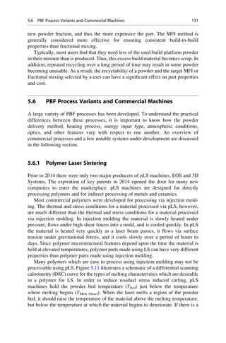 new powder fraction, and thus the more expensive the part. The MFI method is
generally considered more effective for ensuring consistent build-to-build
properties than fractional mixing.
Typically, most users find that they need less of the used build platform powder
in their mixture than is produced. Thus, this excess build material becomes scrap. In
addition, repeated recycling over a long period of time may result in some powder
becoming unusable. As a result, the recyclability of a powder and the target MFI or
fractional mixing selected by a user can have a significant effect on part properties
and cost.
5.6 PBF Process Variants and Commercial Machines
A large variety of PBF processes has been developed. To understand the practical
differences between these processes, it is important to know how the powder
delivery method, heating process, energy input type, atmospheric conditions,
optics, and other features vary with respect to one another. An overview of
commercial processes and a few notable systems under development are discussed
in the following section.
5.6.1 Polymer Laser Sintering
Prior to 2014 there were only two major producers of pLS machines, EOS and 3D
Systems. The expiration of key patents in 2014 opened the door for many new
companies to enter the marketplace. pLS machines are designed for directly
processing polymers and for indirect processing of metals and ceramics.
Most commercial polymers were developed for processing via injection mold-
ing. The thermal and stress conditions for a material processed via pLS, however,
are much different than the thermal and stress conditions for a material processed
via injection molding. In injection molding the material is slowly heated under
pressure, flows under high shear forces into a mold, and is cooled quickly. In pLS
the material is heated very quickly as a laser beam passes, it flows via surface
tension under gravitational forces, and it cools slowly over a period of hours to
days. Since polymer microstructural features depend upon the time the material is
held at elevated temperatures, polymer parts made using LS can have very different
properties than polymer parts made using injection molding.
Many polymers which are easy to process using injection molding may not be
processable using pLS. Figure 5.11 illustrates a schematic of a differential scanning
calorimetry (DSC) curve for the types of melting characteristics which are desirable
in a polymer for LS. In order to reduce residual stress induced curling, pLS
machines hold the powder bed temperature (Tbed) just below the temperature
where melting begins (TMelt Onset). When the laser melts a region of the powder
bed, it should raise the temperature of the material above the melting temperature,
but below the temperature at which the material begins to deteriorate. If there is a
5.6 PBF Process Variants and Commercial Machines 131
 