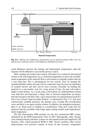 small difference between the melting and deterioration temperatures, then the
material will be difficult to successfully process in pLS.
After scanning, the molten cross section will return over a relatively short period
of time to the bed temperature (TBed). If the bed temperature is above the crystalli-
zation temperature of the material, then it will remain in a partially molten state for
a very long time. This is advantageous for two reasons. First, by keeping the
material partially molten, the part will not experience layer-by-layer accumulation
of residual stresses and thus will be more accurate. Secondly, by holding the
material in a semi-molten state for a long period of time, the part will achieve
higher overall density. As a result, parts at the bottom of a build platform (which
were built first and experience a longer time at elevated temperature) are denser
than the last parts to be built. Thus, a key characteristic of a good polymer for pLS is
that it has a broad “Super-Cooling Window” as illustrated in Fig. 5.11. For most
commercially available polymers, the melting curve overlaps the crystallization
curve and there is no super-cooling window. In addition, for amorphous polymers,
there is no sharp onset of melting or crystallization. Thus pLS works best for
polymers that are crystalline with a large super-cooling window and a high deterio-
ration temperature.
The SLS Sinterstation 2000 machine was the first commercial PBF system,
introduced by the DTM Corporation, USA, in 1992. Subsequently, other variants
were commercialized, and these systems are still manufactured and supplied by 3D
Systems, USA, which purchased DTM in 2001. Newer machines offer several
improvements over previous systems in terms of part accuracy, temperature
Fig. 5.11 Melting and solidification characteristics for an idealized polymer DSC curve for
polymer laser sintering (courtesy: Neil Hopkinson, Sheffield University)
132 5 Powder Bed Fusion Processes
 