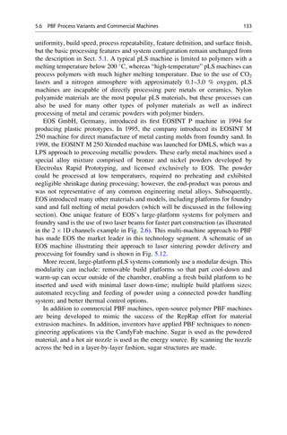 uniformity, build speed, process repeatability, feature definition, and surface finish,
but the basic processing features and system configuration remain unchanged from
the description in Sect. 5.1. A typical pLS machine is limited to polymers with a
melting temperature below 200 
C, whereas “high-temperature” pLS machines can
process polymers with much higher melting temperature. Due to the use of CO2
lasers and a nitrogen atmosphere with approximately 0.1–3.0 % oxygen, pLS
machines are incapable of directly processing pure metals or ceramics. Nylon
polyamide materials are the most popular pLS materials, but these processes can
also be used for many other types of polymer materials as well as indirect
processing of metal and ceramic powders with polymer binders.
EOS GmbH, Germany, introduced its first EOSINT P machine in 1994 for
producing plastic prototypes. In 1995, the company introduced its EOSINT M
250 machine for direct manufacture of metal casting molds from foundry sand. In
1998, the EOSINT M 250 Xtended machine was launched for DMLS, which was a
LPS approach to processing metallic powders. These early metal machines used a
special alloy mixture comprised of bronze and nickel powders developed by
Electrolux Rapid Prototyping, and licensed exclusively to EOS. The powder
could be processed at low temperatures, required no preheating and exhibited
negligible shrinkage during processing; however, the end-product was porous and
was not representative of any common engineering metal alloys. Subsequently,
EOS introduced many other materials and models, including platforms for foundry
sand and full melting of metal powders (which will be discussed in the following
section). One unique feature of EOS’s large-platform systems for polymers and
foundry sand is the use of two laser beams for faster part construction (as illustrated
in the 2  1D channels example in Fig. 2.6). This multi-machine approach to PBF
has made EOS the market leader in this technology segment. A schematic of an
EOS machine illustrating their approach to laser sintering powder delivery and
processing for foundry sand is shown in Fig. 5.12.
More recent, large-platform pLS systems commonly use a modular design. This
modularity can include: removable build platforms so that part cool-down and
warm-up can occur outside of the chamber, enabling a fresh build platform to be
inserted and used with minimal laser down-time; multiple build platform sizes;
automated recycling and feeding of powder using a connected powder handling
system; and better thermal control options.
In addition to commercial PBF machines, open-source polymer PBF machines
are being developed to mimic the success of the RepRap effort for material
extrusion machines. In addition, inventors have applied PBF techniques to nonen-
gineering applications via the CandyFab machine. Sugar is used as the powdered
material, and a hot air nozzle is used as the energy source. By scanning the nozzle
across the bed in a layer-by-layer fashion, sugar structures are made.
5.6 PBF Process Variants and Commercial Machines 133
 
