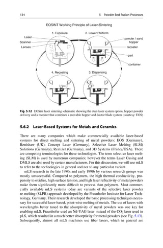 5.6.2 Laser-Based Systems for Metals and Ceramics
There are many companies which make commercially available laser-based
systems for direct melting and sintering of metal powders: EOS (Germany),
Renishaw (UK), Concept Laser (Germany), Selective Laser Melting (SLM)
Solutions (Germany), Realizer (Germany), and 3D Systems (France/USA). There
are competing terminologies for these technologies. The term selective laser melt-
ing (SLM) is used by numerous companies; however the terms Laser Cusing and
DMLS are also used by certain manufacturers. For this discussion, we will use mLS
to refer to the technologies in general and not to any particular variant.
mLS research in the late 1980s and early 1990s by various research groups was
mostly unsuccessful. Compared to polymers, the high thermal conductivity, pro-
pensity to oxidize, high surface tension, and high laser reflectivity of metal powders
make them significantly more difficult to process than polymers. Most commer-
cially available mLS systems today are variants of the selective laser powder
re-melting (SLPR) approach developed by the Fraunhofer Institute for Laser Tech-
nology, Germany. Their research developed the basic processing techniques neces-
sary for successful laser-based, point-wise melting of metals. The use of lasers with
wavelengths better tuned to the absorptivity of metal powders was one key for
enabling mLS. Fraunhofer used an Nd-YAG laser instead of the CO2 laser used in
pLS, which resulted in a much better absorptivity for metal powders (see Fig. 5.13).
Subsequently, almost all mLS machines use fiber lasers, which in general are
Laser powder / sand
hopper
recoater
part
container
1. Exposure
4. Recoating 3. Dispensing
2. Lower Platform
Scanner
Lenses
EOSINT Working Principle of Laser-Sintering
Fig. 5.12 EOSint laser sintering schematic showing the dual-laser system option, hopper powder
delivery and a recoater that combines a movable hopper and doctor blade system (courtesy: EOS)
134 5 Powder Bed Fusion Processes
 
