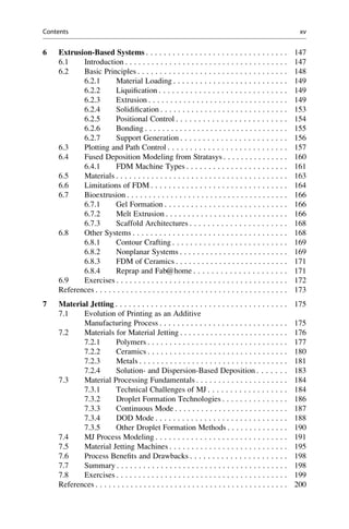 6 Extrusion-Based Systems . . . . . . . . . . . . . . . . . . . . . . . . . . . . . . . . 147
6.1 Introduction . . . . . . . . . . . . . . . . . . . . . . . . . . . . . . . . . . . . . 147
6.2 Basic Principles . . . . . . . . . . . . . . . . . . . . . . . . . . . . . . . . . . 148
6.2.1 Material Loading . . . . . . . . . . . . . . . . . . . . . . . . . . 149
6.2.2 Liquification . . . . . . . . . . . . . . . . . . . . . . . . . . . . . 149
6.2.3 Extrusion . . . . . . . . . . . . . . . . . . . . . . . . . . . . . . . . 149
6.2.4 Solidification . . . . . . . . . . . . . . . . . . . . . . . . . . . . . 153
6.2.5 Positional Control . . . . . . . . . . . . . . . . . . . . . . . . . 154
6.2.6 Bonding . . . . . . . . . . . . . . . . . . . . . . . . . . . . . . . . . 155
6.2.7 Support Generation . . . . . . . . . . . . . . . . . . . . . . . . 156
6.3 Plotting and Path Control . . . . . . . . . . . . . . . . . . . . . . . . . . . 157
6.4 Fused Deposition Modeling from Stratasys . . . . . . . . . . . . . . . 160
6.4.1 FDM Machine Types . . . . . . . . . . . . . . . . . . . . . . . 161
6.5 Materials . . . . . . . . . . . . . . . . . . . . . . . . . . . . . . . . . . . . . . . 163
6.6 Limitations of FDM . . . . . . . . . . . . . . . . . . . . . . . . . . . . . . . 164
6.7 Bioextrusion . . . . . . . . . . . . . . . . . . . . . . . . . . . . . . . . . . . . . 166
6.7.1 Gel Formation . . . . . . . . . . . . . . . . . . . . . . . . . . . . 166
6.7.2 Melt Extrusion . . . . . . . . . . . . . . . . . . . . . . . . . . . . 166
6.7.3 Scaffold Architectures . . . . . . . . . . . . . . . . . . . . . . 168
6.8 Other Systems . . . . . . . . . . . . . . . . . . . . . . . . . . . . . . . . . . . 168
6.8.1 Contour Crafting . . . . . . . . . . . . . . . . . . . . . . . . . . 169
6.8.2 Nonplanar Systems . . . . . . . . . . . . . . . . . . . . . . . . . 169
6.8.3 FDM of Ceramics . . . . . . . . . . . . . . . . . . . . . . . . . . 171
6.8.4 Reprap and Fab@home . . . . . . . . . . . . . . . . . . . . . 171
6.9 Exercises . . . . . . . . . . . . . . . . . . . . . . . . . . . . . . . . . . . . . . . 172
References . . . . . . . . . . . . . . . . . . . . . . . . . . . . . . . . . . . . . . . . . . . . 173
7 Material Jetting . . . . . . . . . . . . . . . . . . . . . . . . . . . . . . . . . . . . . . . 175
7.1 Evolution of Printing as an Additive
Manufacturing Process . . . . . . . . . . . . . . . . . . . . . . . . . . . . . 175
7.2 Materials for Material Jetting . . . . . . . . . . . . . . . . . . . . . . . . . 176
7.2.1 Polymers . . . . . . . . . . . . . . . . . . . . . . . . . . . . . . . . 177
7.2.2 Ceramics . . . . . . . . . . . . . . . . . . . . . . . . . . . . . . . . 180
7.2.3 Metals . . . . . . . . . . . . . . . . . . . . . . . . . . . . . . . . . . 181
7.2.4 Solution- and Dispersion-Based Deposition . . . . . . . 183
7.3 Material Processing Fundamentals . . . . . . . . . . . . . . . . . . . . . 184
7.3.1 Technical Challenges of MJ . . . . . . . . . . . . . . . . . . 184
7.3.2 Droplet Formation Technologies . . . . . . . . . . . . . . . 186
7.3.3 Continuous Mode . . . . . . . . . . . . . . . . . . . . . . . . . . 187
7.3.4 DOD Mode . . . . . . . . . . . . . . . . . . . . . . . . . . . . . . 188
7.3.5 Other Droplet Formation Methods . . . . . . . . . . . . . . 190
7.4 MJ Process Modeling . . . . . . . . . . . . . . . . . . . . . . . . . . . . . . 191
7.5 Material Jetting Machines . . . . . . . . . . . . . . . . . . . . . . . . . . . 195
7.6 Process Benefits and Drawbacks . . . . . . . . . . . . . . . . . . . . . . 198
7.7 Summary . . . . . . . . . . . . . . . . . . . . . . . . . . . . . . . . . . . . . . . 198
7.8 Exercises . . . . . . . . . . . . . . . . . . . . . . . . . . . . . . . . . . . . . . . 199
References . . . . . . . . . . . . . . . . . . . . . . . . . . . . . . . . . . . . . . . . . . . . 200
Contents xv
 