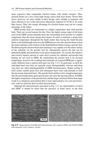 more expensive than comparable electron beams with similar energies. Thus,
electron beams are a less costly high energy source than laser beams. Newer fiber
lasers, however, are more simple in their design, more reliable to maintain, and
more efficient to use (with conversion efficiencies reported of 70–80 % for some
fiber lasers). Thus, this energy advantage for electron beams may not be a major
advantage in the future.
EBM powder beds are maintained at a higher temperature than mLS powder
beds. There are several reasons for this. First, the higher energy input of the beam
used in the EBM system naturally heats the surrounding loose powder to a higher
temperature than the lower energy laser beams. In order to maintain a steady-state
uniform temperature throughout the build (rather than having the build become
hotter as the build height increases) the EBM process uses the electron beam to heat
the metal substrate at the bottom of the build platform before laying a powder bed.
By defocusing the electron beam and scanning it very rapidly over the entire surface
of the substrate (or the powder bed for subsequently layers) the bed can be
preheated rapidly and uniformly to any preset temperature. As a result, the radiative
and resistive heaters present in some mLS systems for substrate and powder bed
heating are not used in EBM. By maintaining the powder bed at an elevated
temperature, however, the resulting microstructure of a typical EBM part is signifi-
cantly different from a typical mLS part (see Fig. 5.17). In particular, in mLS the
individual laser scan lines are typically easily distinguishable, whereas individual
scan lines are often indistinguishable in EBM microstructures. Rapid cooling in
mLS creates smaller grain sizes and subsequent layer scans only partially re-melt
the previously deposited layer. The powder bed is held at a low enough temperature
that elevated temperature grain growth does not erase the layering effects. In EBM,
the higher temperature of the powder bed, and the larger and more diffuse heat input
result in a contiguous grain pattern that is more representative of a cast microstruc-
ture, with less porosity than an mLS microstructure.
Although the microstructures presented in Fig. 5.17 are representative of mLS
and EBM, it should be noted that the presence of beam traces in the final
Fig. 5.17 Representative CoCrMo mLS microstructure (left, courtesy: EOS), and Ti6Al4V EBM
microstructure (right, courtesy: Arcam)
5.6 PBF Process Variants and Commercial Machines 139
 