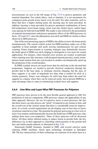 microstructure (as seen in the left image of Fig. 5.17) is process parameter and
material dependent. For certain alloys, such as titanium, it is not uncommon for
contiguous grain growth across layers even for mLS. For other materials, such as
those that have a higher melting point, the layering may be more prevalent. In
addition, layering is more prevalent for process parameter combinations of lower
bed temperature, lower beam energy, faster scan rate, thicker layers, and/or larger
scan spacing for both mLS and EBM. The reader is also referred to the presentation
of material microstructures and process parameter effects of the DED processes in
Sects. 10.6 and 10.7, since the phenomena seen mLS and EBM are similar to those
observed in DED processes.
One of the most promising aspects of EBM is the ability to move the beam nearly
instantaneously. The current control system for EBM machines makes use of this
capability to keep multiple melt pools moving simultaneously for part contour
scanning. Future improvements to scanning strategies may dramatically increase
the build speed of EBM over mLS, helping to distinguish it even more for certain
applications. For instance, when nonsolid cross sections are created, in particular
when scanning truss-like structures (with designed internal porosity), nearly instan-
taneous beam motion from one scan location to another can dramatically speed up
the production of the overall product.
In EBM, residual stresses are much lower than for mLS due to the elevated bed
temperature. Supports are needed to provide electrical conduction through the
powder bed to the base plate, to eliminate electron charging, but the mass of
these supports is an order of magnitude less than what is needed for mLS of a
similar geometry. Future scan strategies for mLS may help reduce the need for
supports to a degree where they can be removed easily, but at present EBM has a
clear advantage when it comes to minimizing residual stress and supports.
5.6.4 Line-Wise and Layer-Wise PBF Processes for Polymers
PBF processes have proven to be the most flexible general approach to AM. For
production of end-use components, PBF processes surpass the applicability of any
other approach. However, the use of expensive lasers in most processes, the fact
that these lasers can only process one “point” of material at any instant in time, and
the overall cost of the systems means that there is considerable room for improve-
ment. As a result, several organizations are developing ways to fuse lines or layers
of polymer material at a time. The potential for polymer processing in a line-wise or
layer-wise manner could dramatically increase the build-rate of PBF processes, thus
making them more cost-competitive. Three of these processes will be discussed
below. All three utilize infrared energy to induce fusion in powder beds; the key
differences lay in their approach to controlling which portions of the powder bed
fuse and which remain unfused, as illustrated in Fig. 5.18.
Sintermask GmbH, Germany, founded in 2009, sold several selective mask
sintering (SMS) machines, based upon technology developed at Speedpart
AB. The key characteristics of their technology are exposure of an entire layer at a
140 5 Powder Bed Fusion Processes
 