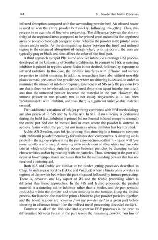 infrared absorption compared with the surrounding powder bed. An infrared heater
is used to scan the entire powder bed quickly, following ink-jetting. Thus, this
process is an example of line-wise processing. The difference between the absorp-
tivity of the unprinted areas compared to the printed areas means that the unprinted
areas do not absorb enough energy to sinter, whereas the powder in the printed areas
sinters and/or melts. As the distinguishing factor between the fused and unfused
region is the enhanced absorption of energy where printing occurs, the inks are
typically gray or black and thus affect the color of the final part.
A third approach to rapid PBF is the selective inhibition sintering (SIS) process,
developed at the University of Southern California. In contrast to HSS, a sintering
inhibitor is printed in regions where fusion is not desired, followed by exposure to
infrared radiation. In this case, the inhibitor interferes with diffusion and surface
properties to inhibit sintering. In addition, researchers have also utilized movable
plates to mask portions of the powder bed where no sintering is desired, in order to
minimize the amount of inhibitor required. One benefit of SIS over the previous two
are that it does not involve adding an infrared absorption agent into the part itself,
and thus the untreated powder becomes the material in the part. However, the
unused powder in the powder bed is not easily recyclable, as it has been
“contaminated” with inhibitor, and thus, there is significant unrecyclable material
created.
Two additional variations of ink-jet printing combined with PBF methodology
are also practiced in SIS and by fcubic AB. In SIS, if no sintering is performed
during the build (i.e., inhibitor is printed but no thermal infrared energy is scanned)
the entire part bed can be moved into an oven where the powder is sintered to
achieve fusion within the part, but not in areas where inhibitor has been printed.
fcubic AB, Sweden, uses ink-jet printing plus sintering in a furnace to compete
with traditional powder metallurgy for stainless steel components. A sintering aid is
printed in the regions representing the part cross section, so that this region will fuse
more rapidly in a furnace. A sintering aid is an element or alloy which increases the
rate at which solid-state sintering occurs between particles by changing surface
characteristics and/or by reacting with the particles. Thus, sintering in the part will
occur at lower temperatures and times than for the surrounding powder that has not
received a sintering aid.
Both SIS and fcubic are similar to the binder jetting processes described in
Chap. 8 (such as practiced by ExOne and Voxeljet) where a binder joins powders in
regions of the powder bed where the part is located followed by furnace processing.
There is, however, one key aspect of SIS and the fcubic processing which is
different than these approaches. In the SIS and fcubic processes, the printed
material is a sintering aid or inhibitor rather than a binder, and the part remains
embedded within the powder bed when sintering in the furnace. Using the ExOne
process, for instance, the machine prints a binder to glue powder particles together;
and the bound regions are removed from the powder bed as a green part before
sintering in a furnace (much like the indirect metal processing discussed earlier).
Common to all of the line-wise and layer-wise PBF processes is the need to
differentiate between fusion in the part versus the remaining powder. Too low of
142 5 Powder Bed Fusion Processes
 