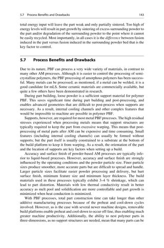 total energy input will leave the part weak and only partially sintered. Too high of
energy levels will result in part growth by sintering of excess surrounding powder to
the part and/or degradation of the surrounding powder to the point where it cannot
be easily recycled. Most importantly, in all cases it is the difference between fusion
induced in the part versus fusion induced in the surrounding powder bed that is the
key factor to control.
5.7 Process Benefits and Drawbacks
Due to its nature, PBF can process a very wide variety of materials, in contrast to
many other AM processes. Although it is easier to control the processing of semi-
crystalline polymers, the PBF processing of amorphous polymers has been success-
ful. Many metals can be processed; as mentioned, if a metal can be welded, it is a
good candidate for mLS. Some ceramic materials are commercially available, but
quite a few others have been demonstrated in research.
During part building, loose powder is a sufficient support material for polymer
PBF. This saves significant time during part building and post-processing, and
enables advanced geometries that are difficult to post-process when supports are
necessary. As a result, internal cooling channels and other complex features that
would be impossible to machine are possible in polymer PBF.
Supports, however, are required for most metal PBF processes. The high residual
stresses experienced when processing metals means that support structures are
typically required to keep the part from excessive warping. This means that post-
processing of metal parts after AM can be expensive and time consuming. Small
features (including internal cooling channels) can usually be formed without
supports; but the part itself is usually constrained to a substrate at the bottom of
the build platform to keep it from warping. As a result, the orientation of the part
and the location of supports are key factors when setting up a build.
Accuracy and surface finish of powder-based AM processes are typically infe-
rior to liquid-based processes. However, accuracy and surface finish are strongly
influenced by the operating conditions and the powder particle size. Finer particle
sizes produce smoother, more accurate parts but are difficult to spread and handle.
Larger particle sizes facilitate easier powder processing and delivery, but hurt
surface finish, minimum feature size and minimum layer thickness. The build
materials used in these processes typically exhibit 3–4 % shrinkage, which can
lead to part distortion. Materials with low thermal conductivity result in better
accuracy as melt pool and solidification are more controllable and part growth is
minimized when heat conduction is minimized.
With PBF processes, total part construction time can take longer than other
additive manufacturing processes because of the preheat and cool-down cycles
involved. However, as is the case with several newer machine designs, removable
build platforms enable preheat and cool-down to occur off-line, thus enabling much
greater machine productivity. Additionally, the ability to nest polymer parts in
three-dimensions, as no support structures are needed, mean that many parts can be
5.7 Process Benefits and Drawbacks 143
 
