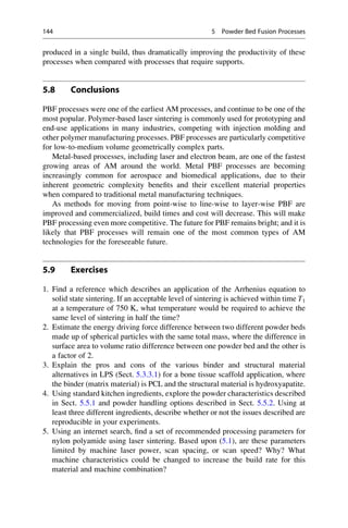 produced in a single build, thus dramatically improving the productivity of these
processes when compared with processes that require supports.
5.8 Conclusions
PBF processes were one of the earliest AM processes, and continue to be one of the
most popular. Polymer-based laser sintering is commonly used for prototyping and
end-use applications in many industries, competing with injection molding and
other polymer manufacturing processes. PBF processes are particularly competitive
for low-to-medium volume geometrically complex parts.
Metal-based processes, including laser and electron beam, are one of the fastest
growing areas of AM around the world. Metal PBF processes are becoming
increasingly common for aerospace and biomedical applications, due to their
inherent geometric complexity benefits and their excellent material properties
when compared to traditional metal manufacturing techniques.
As methods for moving from point-wise to line-wise to layer-wise PBF are
improved and commercialized, build times and cost will decrease. This will make
PBF processing even more competitive. The future for PBF remains bright; and it is
likely that PBF processes will remain one of the most common types of AM
technologies for the foreseeable future.
5.9 Exercises
1. Find a reference which describes an application of the Arrhenius equation to
solid state sintering. If an acceptable level of sintering is achieved within time T1
at a temperature of 750 K, what temperature would be required to achieve the
same level of sintering in half the time?
2. Estimate the energy driving force difference between two different powder beds
made up of spherical particles with the same total mass, where the difference in
surface area to volume ratio difference between one powder bed and the other is
a factor of 2.
3. Explain the pros and cons of the various binder and structural material
alternatives in LPS (Sect. 5.3.3.1) for a bone tissue scaffold application, where
the binder (matrix material) is PCL and the structural material is hydroxyapatite.
4. Using standard kitchen ingredients, explore the powder characteristics described
in Sect. 5.5.1 and powder handling options described in Sect. 5.5.2. Using at
least three different ingredients, describe whether or not the issues described are
reproducible in your experiments.
5. Using an internet search, find a set of recommended processing parameters for
nylon polyamide using laser sintering. Based upon (5.1), are these parameters
limited by machine laser power, scan spacing, or scan speed? Why? What
machine characteristics could be changed to increase the build rate for this
material and machine combination?
144 5 Powder Bed Fusion Processes
 