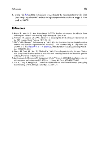 6. Using Fig. 5.9 and the explanatory text, estimate the minimum laser dwell time
(how long a spot is under the laser as it passes) needed to maintain a type B scan
track at 100 W.
References
1. Kruth JP, Mercelis P, Van Vaerenbergh J (2005) Binding mechanisms in selective laser
sintering and selective laser melting. Rapid Prototyp J 11(1):26–36
2. Williams JD, Deckard CR (1998) Advances in modeling the effects of selected parameters on
the PLS process. Rapid Prototyp J 4(2):90–100
3. THC Childs, Hauser C, Badrossamay M (2005) Selective laser sintering (melting) of stainless
and tool steel powders: experiments and modelling. J Proc Inst Mech Eng B J Eng Manuf 219
(4):339–357. doi:10.1007/978-1-4419-1120-9_5, Publisher Professional Engineering Publish-
ing; ISSN 0954-4054
4. Gornet TJ, Davis KR, Starr TL, Mulloy KM (2002) Proceedings of the solid freeform fabrica-
tion symposium characterization of selective laser sintering materials to determine process
stability, University of Texas at Austin
5. Zarringhalam H, Hopkinson N, Kamperman NF, de Vlieger JJ (2006) Effects of processing on
microstructure and properties of PLS Nylon 12. Mater Sci Eng A 435–436:172–180
6. Yan Y, Zhang R, Qingping L, Zhaohui D (1998) Study on multifunctional rapid prototyping
manufacturing system. J Integr Manuf Syst 9(4):236–241
References 145
 