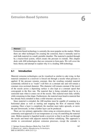 Extrusion-Based Systems
6
Abstract
Extrusion-based technology is currently the most popular on the market. Whilst
there are other techniques for creating the extrusion, heat is normally used to
melt bulk material in a small, portable chamber. The material is pushed through
by a tractor-feed system, which creates the pressure to extrude. This chapter
deals with AM technologies that use extrusion to form parts. We will cover the
basic theory and attempt to explain why it is a leading AM technology.
6.1 Introduction
Material extrusion technologies can be visualized as similar to cake icing, in that
material contained in a reservoir is forced out through a nozzle when pressure is
applied. If the pressure remains constant, then the resulting extruded material
(commonly referred to as “roads”) will flow at a constant rate and will remain a
constant cross-sectional diameter. This diameter will remain constant if the travel
of the nozzle across a depositing surface is also kept at a constant speed that
corresponds to the flow rate. The material that is being extruded must be in a
semisolid state when it comes out of the nozzle. This material must fully solidify
while remaining in that shape. Furthermore, the material must bond to material that
has already been extruded so that a solid structure can result.
Since material is extruded, the AM machine must be capable of scanning in a
horizontal plane as well as starting and stopping the flow of material while
scanning. Once a layer is completed, the machine must index upwards, or move
the part downwards, so that a further layer can be produced.
There are two primary approaches when using an extrusion process. The most
commonly used approach is to use temperature as a way of controlling the material
state. Molten material is liquefied inside a reservoir so that it can flow out through
the nozzle and bond with adjacent material before solidifying. This approach is
similar to conventional polymer extrusion processes, except the extruder is
# Springer Science+Business Media New York 2015
I. Gibson et al., Additive Manufacturing Technologies,
DOI 10.1007/978-1-4939-2113-3_6
147
 