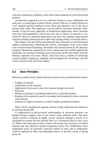 vertically mounted on a plotting system rather than remaining in a fixed horizontal
position.
An alternative approach is to use a chemical change to cause solidification. In
such cases, a curing agent, residual solvent, reaction with air, or simply drying of a
“wet” material permits bonding to occur. Parts may therefore cure or dry out to
become fully stable. This approach is can be utilized with paste materials. Addi-
tionally, it may be more applicable to biochemical applications where materials
must have biocompatibility with living cells and so choice of material is very
restricted. However, industrial applications may also exist, perhaps using reaction
injection molding-related processes rather than relying entirely on thermal effects.
This chapter will start off by describing the basic principles of extrusion-based
additive manufacturing. Following this will be a description of the most widely
used extrusion-based technology, developed and commercialized by the Stratasys
company. Bioplotting equipment for tissue engineering and scaffold applications
commonly use extrusion technology and a discussion on how this differs from the
Stratasys approach will ensue. Finally, there have been a number of interesting
research projects employing, adapting, and developing this technology, and this
will be covered at the end of the chapter.
6.2 Basic Principles
There are a number of key features that are common to any extrusion-based system:
– Loading of material
– Liquification of the material
– Application of pressure to move the material through the nozzle
– Extrusion
– Plotting according to a predefined path and in a controlled manner
– Bonding of the material to itself or secondary build materials to form a coherent
solid structure
– Inclusion of support structures to enable complex geometrical features
These will be considered in separate sections to fully understand the intricacies
of extrusion-based AM.
A mathematical or physics-based understanding of extrusion processes can
quickly become complex, since it can involve many nonlinear terms. The basic
science involves extrusion of highly viscous materials through a nozzle. It is
reasonable to assume that the material flows as a Newtonian fluid in most cases
[1]. Most of the discussion in these sections will assume the extrusion is of molten
material and may therefore include temperature terms. For solidification, these
temperature terms are generally expressed relative to time; and so temperature
could be replaced by other time-dependent factors to describe curing or drying
processes.
148 6 Extrusion-Based Systems
 