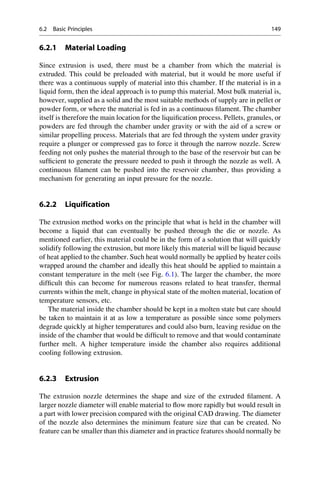 6.2.1 Material Loading
Since extrusion is used, there must be a chamber from which the material is
extruded. This could be preloaded with material, but it would be more useful if
there was a continuous supply of material into this chamber. If the material is in a
liquid form, then the ideal approach is to pump this material. Most bulk material is,
however, supplied as a solid and the most suitable methods of supply are in pellet or
powder form, or where the material is fed in as a continuous filament. The chamber
itself is therefore the main location for the liquification process. Pellets, granules, or
powders are fed through the chamber under gravity or with the aid of a screw or
similar propelling process. Materials that are fed through the system under gravity
require a plunger or compressed gas to force it through the narrow nozzle. Screw
feeding not only pushes the material through to the base of the reservoir but can be
sufficient to generate the pressure needed to push it through the nozzle as well. A
continuous filament can be pushed into the reservoir chamber, thus providing a
mechanism for generating an input pressure for the nozzle.
6.2.2 Liquification
The extrusion method works on the principle that what is held in the chamber will
become a liquid that can eventually be pushed through the die or nozzle. As
mentioned earlier, this material could be in the form of a solution that will quickly
solidify following the extrusion, but more likely this material will be liquid because
of heat applied to the chamber. Such heat would normally be applied by heater coils
wrapped around the chamber and ideally this heat should be applied to maintain a
constant temperature in the melt (see Fig. 6.1). The larger the chamber, the more
difficult this can become for numerous reasons related to heat transfer, thermal
currents within the melt, change in physical state of the molten material, location of
temperature sensors, etc.
The material inside the chamber should be kept in a molten state but care should
be taken to maintain it at as low a temperature as possible since some polymers
degrade quickly at higher temperatures and could also burn, leaving residue on the
inside of the chamber that would be difficult to remove and that would contaminate
further melt. A higher temperature inside the chamber also requires additional
cooling following extrusion.
6.2.3 Extrusion
The extrusion nozzle determines the shape and size of the extruded filament. A
larger nozzle diameter will enable material to flow more rapidly but would result in
a part with lower precision compared with the original CAD drawing. The diameter
of the nozzle also determines the minimum feature size that can be created. No
feature can be smaller than this diameter and in practice features should normally be
6.2 Basic Principles 149
 