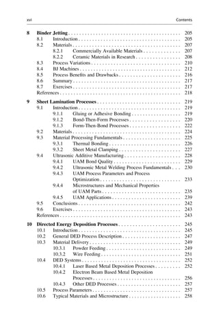 8 Binder Jetting . . . . . . . . . . . . . . . . . . . . . . . . . . . . . . . . . . . . . . . . . 205
8.1 Introduction . . . . . . . . . . . . . . . . . . . . . . . . . . . . . . . . . . . . . 205
8.2 Materials . . . . . . . . . . . . . . . . . . . . . . . . . . . . . . . . . . . . . . . 207
8.2.1 Commercially Available Materials . . . . . . . . . . . . . 207
8.2.2 Ceramic Materials in Research . . . . . . . . . . . . . . . . 208
8.3 Process Variations . . . . . . . . . . . . . . . . . . . . . . . . . . . . . . . . 210
8.4 BJ Machines . . . . . . . . . . . . . . . . . . . . . . . . . . . . . . . . . . . . . 212
8.5 Process Benefits and Drawbacks . . . . . . . . . . . . . . . . . . . . . . 216
8.6 Summary . . . . . . . . . . . . . . . . . . . . . . . . . . . . . . . . . . . . . . . 217
8.7 Exercises . . . . . . . . . . . . . . . . . . . . . . . . . . . . . . . . . . . . . . . 217
References . . . . . . . . . . . . . . . . . . . . . . . . . . . . . . . . . . . . . . . . . . . . 218
9 Sheet Lamination Processes . . . . . . . . . . . . . . . . . . . . . . . . . . . . . . 219
9.1 Introduction . . . . . . . . . . . . . . . . . . . . . . . . . . . . . . . . . . . . . 219
9.1.1 Gluing or Adhesive Bonding . . . . . . . . . . . . . . . . . . 219
9.1.2 Bond-Then-Form Processes . . . . . . . . . . . . . . . . . . 220
9.1.3 Form-Then-Bond Processes . . . . . . . . . . . . . . . . . . 222
9.2 Materials . . . . . . . . . . . . . . . . . . . . . . . . . . . . . . . . . . . . . . . 224
9.3 Material Processing Fundamentals . . . . . . . . . . . . . . . . . . . . . 225
9.3.1 Thermal Bonding . . . . . . . . . . . . . . . . . . . . . . . . . . 226
9.3.2 Sheet Metal Clamping . . . . . . . . . . . . . . . . . . . . . . 227
9.4 Ultrasonic Additive Manufacturing . . . . . . . . . . . . . . . . . . . . 228
9.4.1 UAM Bond Quality . . . . . . . . . . . . . . . . . . . . . . . . 229
9.4.2 Ultrasonic Metal Welding Process Fundamentals . . . 230
9.4.3 UAM Process Parameters and Process
Optimization . . . . . . . . . . . . . . . . . . . . . . . . . . . . . 233
9.4.4 Microstructures and Mechanical Properties
of UAM Parts . . . . . . . . . . . . . . . . . . . . . . . . . . . . 235
9.4.5 UAM Applications . . . . . . . . . . . . . . . . . . . . . . . . . 239
9.5 Conclusions . . . . . . . . . . . . . . . . . . . . . . . . . . . . . . . . . . . . . 242
9.6 Exercises . . . . . . . . . . . . . . . . . . . . . . . . . . . . . . . . . . . . . . . 243
References . . . . . . . . . . . . . . . . . . . . . . . . . . . . . . . . . . . . . . . . . . . . 243
10 Directed Energy Deposition Processes . . . . . . . . . . . . . . . . . . . . . . 245
10.1 Introduction . . . . . . . . . . . . . . . . . . . . . . . . . . . . . . . . . . . . . 245
10.2 General DED Process Description . . . . . . . . . . . . . . . . . . . . . 247
10.3 Material Delivery . . . . . . . . . . . . . . . . . . . . . . . . . . . . . . . . . 249
10.3.1 Powder Feeding . . . . . . . . . . . . . . . . . . . . . . . . . . . 249
10.3.2 Wire Feeding . . . . . . . . . . . . . . . . . . . . . . . . . . . . . 251
10.4 DED Systems . . . . . . . . . . . . . . . . . . . . . . . . . . . . . . . . . . . . 252
10.4.1 Laser Based Metal Deposition Processes . . . . . . . . . 252
10.4.2 Electron Beam Based Metal Deposition
Processes . . . . . . . . . . . . . . . . . . . . . . . . . . . . . . . . 256
10.4.3 Other DED Processes . . . . . . . . . . . . . . . . . . . . . . . 257
10.5 Process Parameters . . . . . . . . . . . . . . . . . . . . . . . . . . . . . . . . 257
10.6 Typical Materials and Microstructure . . . . . . . . . . . . . . . . . . . 258
xvi Contents
 
