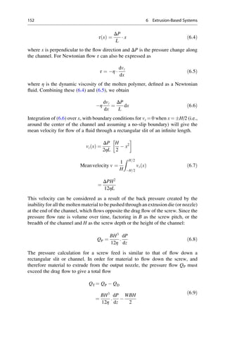 τ x
ð Þ ¼
ΔP
L
 x ð6:4Þ
where x is perpendicular to the flow direction and ΔP is the pressure change along
the channel. For Newtonian flow τ can also be expressed as
τ ¼ η 
dvz
dx
ð6:5Þ
where η is the dynamic viscosity of the molten polymer, defined as a Newtonian
fluid. Combining these (6.4) and (6.5), we obtain
η
dvz
dx
¼
ΔP
L
dx ð6:6Þ
Integration of (6.6) over x, with boundary conditions for vz ¼ 0 when x ¼ H/2 (i.e.,
around the center of the channel and assuming a no-slip boundary) will give the
mean velocity for flow of a fluid through a rectangular slit of an infinite length.
vz x
ð Þ ¼
ΔP
2ηL
H
2
 x2
 
Meanvelocity v ¼
1
H
Z H=2
H=2
vz x
ð Þ
¼
ΔPH2
12ηL
ð6:7Þ
This velocity can be considered as a result of the back pressure created by the
inability for all the molten material to be pushed through an extrusion die (or nozzle)
at the end of the channel, which flows opposite the drag flow of the screw. Since the
pressure flow rate is volume over time, factoring in B as the screw pitch, or the
breadth of the channel and H as the screw depth or the height of the channel:
QP ¼
BH3
12η
:
dP
dz
ð6:8Þ
The pressure calculation for a screw feed is similar to that of flow down a
rectangular slit or channel. In order for material to flow down the screw, and
therefore material to extrude from the output nozzle, the pressure flow QP must
exceed the drag flow to give a total flow
QT ¼ QP  QD
¼
BH3
12η
:
dP
dz

WBH
2
ð6:9Þ
152 6 Extrusion-Based Systems
 