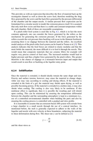 This provides us with an expression that describes the flow of material back up the
rectangular channel as well as down the screw feed, therefore modeling the drag
flow generated by the screw and the back flow generated by the pressure differential
of the chamber and the output nozzle. A similar pressure flow expression can be
formulated for a circular nozzle to model the extrusion process itself. It is assumed
that only melt flow exists and that there is a stable and constant temperature within
the melt chamber. Both of these are reasonable assumptions.
If a pinch roller feed system is used like in Fig. 6.1, which is in fact the most
common approach, one can consider the forces generated by the rollers as the
mechanism for generating the extrusion pressure. If the force generated by the
rollers exceeds the exit pressure then buckling will occur in the filament feedstock,
assuming there is no slippage between the material and the rollers. An excellent
model analysis of the pinch roller feed system can be found in Turner et al. [3]. This
analysis indicates that the feed forces are related to elastic modulus and that the
more brittle the material, the more difficult it is to feed it through the nozzle. This
would mean that composite materials that use ceramic fillers for example will
require very precise control of feed rates. The increased modulus would lead to
higher pressure and thus a higher force generated by the pinch rollers. The greater
therefore is the chance of slippage or a mismatch between input and output that
would result in non-flow or buckling at the liquifier entry point.
6.2.4 Solidification
Once the material is extruded, it should ideally remain the same shape and size.
Gravity and surface tension, however, may cause the material to change shape,
while size may vary according to cooling and drying effects. If the material is
extruded in the form of a gel, the material may shrink upon drying, as well as
possibly becoming porous. If the material is extruded in a molten state, it may also
shrink when cooling. The cooling is also very likely to be nonlinear. If this
nonlinear effect is significant, then it is possible the resulting part will distort
upon cooling. This can be minimized by ensuring the temperature differential
between the chamber and the surrounding atmosphere is kept to a minimum (i.e.,
use of a controlled environmental chamber when building the part) and also by
ensuring the cooling process is controlled with a gradual and slow profile.
It is reasonable to assume that an extrusion-based AM system will extrude from
a large chamber to a small nozzle through the use of a conical interface. As
mentioned before, the melt is generally expected to adhere to the walls of the
liquefier and nozzle with zero velocity at these boundaries, subjecting the material
to shear deformation during flow. The shear rate _
γ can be defined as [1]
_
γ ¼ 
dv
dr
ð6:10Þ
and the shear stress as
6.2 Basic Principles 153
 