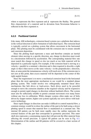 τ ¼
_
γ
ϕ
 1=m
ð6:11Þ
where m represents the flow exponent and ϕ represents the fluidity. The general
flow characteristic of a material and its deviation from Newtonian behavior is
reflected in the flow exponent m.
6.2.5 Positional Control
Like many AM technologies, extrusion-based systems use a platform that indexes
in the vertical direction to allow formation of individual layers. The extrusion head
is typically carried on a plotting system that allows movement in the horizontal
plane. This plotting must be coordinated with the extrusion rate to ensure smooth
and consistent deposition.
Since the plotting head represents a mass and therefore contains an inertial
element when moving in a specific direction, any change in direction must result
in a deceleration followed by acceleration. The corresponding material flow rate
must match this change in speed or else too much or too little material will be
deposited in a particular region. For example, if the extrusion head is moving at a
velocity v parallel to a nominal x direction and is then required to describe a right
angle so that it then moves at the same velocity v in the perpendicular y direction,
then, at some point the instantaneous velocity will reach zero. If the extrusion rate is
not zero at this point, then excess material will be deposited at the corner of this
right angled feature.
Since the requirement is to move a mechanical extrusion head in the horizontal
plane then the most appropriate mechanism to use would be a standard planar
plotting system. This would involve two orthogonally mounted linear drive
mechanisms like belt drives or lead-screws. Such drives need to be powerful
enough to move the extrusion chamber at the required velocity and be responsive
enough to permit rapid changes in direction without backlash effects. The system
must also be sufficiently reliable to permit constant movement over many hours
without any loss in calibration. While cheaper systems often make use of belts
driven by stepper motors, higher cost systems typically use servo drives with lead-
screw technology.
Since rapid changes in direction can make it difficult to control material flow, a
common strategy would be to draw the outline of the part to be built using a slower
plotting speed to ensure that material flow is maintained at a constant rate. The
internal fill pattern can be built more rapidly since the outline represents the
external features of the part that corresponds to geometric precision. This outer
shell also represents a constraining region that will prevent the filler material from
affecting the overall precision. A typical fill pattern can be seen in Fig. 6.3.
Determination of the outline and fill patterns will be covered in a later section of
this chapter.
154 6 Extrusion-Based Systems
 