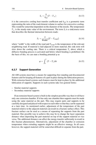 Sc ¼
h
heff
T  T1
ð Þ ð6:13Þ
h is the convective cooling heat transfer coefficient and heff is a geometric term
representing the ratio of the road element volume to surface for convective cooling.
This would be somewhat dependent on the diameter of the nozzle. The temperature
T1 is the steady-state value of the environment. The term Sl is a sink/source term
that describes the thermal interaction between roads:
S1 ¼
k
Width2
T  Tneigh
 
ð6:14Þ
where “width” is the width of the road and Tneigh is the temperature of the relevant
neighboring road. If material is laid adjacent to more material, this sink term will
slow down the cooling rate. There is a critical temperature Tc above which a
diffusive bonding process is activated and below which bonding is prohibited. On
the basis of this, we can state a bonding potential φ as
φ ¼
Z t
0
T  Tc
ð Þdτ ð6:15Þ
6.2.7 Support Generation
All AM systems must have a means for supporting free-standing and disconnected
features and for keeping all features of a part in place during the fabrication process.
With extrusion-based systems such features must be kept in place by the additional
fabrication of supports. Supports in such systems take two general forms:
– Similar material supports
– Secondary material supports
If an extrusion-based system is built in the simplest possible way then it will have
only one extrusion chamber. If it has only one chamber then supports must be made
using the same material as the part. This may require parts and supports to be
carefully designed and placed with respect to each other so that they can be separated
at a later time. As mentioned earlier, adjustment of the temperature of the part
material relative to the adjacent material can result in a fracture surface effect. This
fracture surface can be used as a means of separating the supports from the part
material. One possible way to achieve this may be to change the layer separation
distance when depositing the part material on top of the support material or vice
versa. The additional distance can affect the energy transfer sufficiently to result in
this fracture phenomenon. Alternatively, adjustment of the chamber or extrusion
temperature when extruding supports might be an effective strategy. In all cases
however, the support material will be somewhat difficult to separate from the part.
156 6 Extrusion-Based Systems
 
