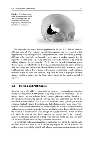 The most effective way to remove supports from the part is to fabricate them in a
different material. The variation in material properties can be exploited so that
supports are easily distinguishable from part material, either visually (e.g., using a
different color material), mechanically (e.g., using a weaker material for the
supports), or chemically (e.g., using a material that can be removed using a solvent
without affecting the part material). To do this, the extrusion-based equipment
should have a second extruder. In this way, the secondary material can be prepared
with the correct build parameters and extruded in parallel with the current layer of
build material, without delay. It may be interesting to note that a visually different
material, when not used for supports, may also be used to highlight different
features within a model, like the bone tumor shown in the medical model of
Fig. 6.4.
6.3 Plotting and Path Control
As with nearly all additive manufacturing systems, extrusion-based machines
mostly take input from CAD systems using the generic STL file format. This file
format enables easy extraction of the slice profile, giving the outline of each slice.
As with most systems, the control software must also determine how to fill the
material within the outline. This is particularly crucial to this type of system since
extrusion heads physically deposit material that fills previously vacant space. There
must be clear access for the extrusion head to deposit fill material within the outline
without compromising the material that has already been laid down. Additionally, if
the material is not laid down close enough to adjacent material, it will not bond
effectively. In contrast, laser-based systems can permit, and in fact generally
require, a significant amount of overlap from one scan to the next and thus there
are no head collision or overfilling-equivalent phenomena.
As mentioned earlier, part accuracy is maintained by plotting the outline mate-
rial first, which will then act as a constraining region for the fill material. The
outline would generally be plotted with a lower speed to ensure consistent material
Fig. 6.4 A medical model
made using extrusion-based
AM technology from two
different color materials,
highlighting a bone tumor
(courtesy of Stratasys)
6.3 Plotting and Path Control 157
 