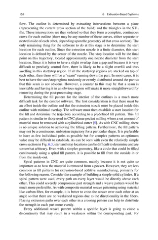 flow. The outline is determined by extracting intersections between a plane
(representing the current cross section of the build) and the triangles in the STL
file. These intersections are then ordered so that they form a complete, continuous
curve for each outline (there may be any number of these curves, either separate or
nested inside of each other, depending upon the geometry of that cross section). The
only remaining thing for the software to do at this stage is to determine the start
location for each outline. Since the extrusion nozzle is a finite diameter, this start
location is defined by the center of the nozzle. The stop location will be the final
point on this trajectory, located approximately one nozzle diameter from the start
location. Since it is better to have a slight overlap than a gap and because it is very
difficult to precisely control flow, there is likely to be a slight overfill and thus
swelling in this start/stop region. If all the start/stop regions are stacked on top of
each other, then there will be a “seam” running down the part. In most cases, it is
best to have the start/stop regions randomly or evenly distributed around the part so
that this seam is not obvious. However, a counter to this may be that a seam is
inevitable and having it in an obvious region will make it more straightforward for
removing during the post-processing stage.
Determining the fill pattern for the interior of the outlines is a much more
difficult task for the control software. The first consideration is that there must be
an offset inside the outline and that the extrusion nozzle must be placed inside this
outline with minimal overlap. The software must then establish a start location for
the fill and determine the trajectory according to a predefined fill pattern. This fill
pattern is similar to those used in CNC planar pocket milling where a set amount of
material must be removed with a cylindrical cutter [5]. As with CNC milling, there
is no unique solution to achieving the filling pattern. Furthermore, the fill pattern
may not be a continuous, unbroken trajectory for a particular shape. It is preferable
to have as few individual paths as possible but for complex patterns an optimum
value may be difficult to establish. As can be seen with even the relatively simple
cross section in Fig. 6.3, start and stop locations can be difficult to determine and are
somewhat arbitrary. Even with a simpler geometry, like a circle that could be filled
continuously using a spiral fill pattern, it is possible to fill from the outside-in or
from the inside-out.
Spiral patterns in CNC are quite common, mainly because it is not quite so
important as to how the material is removed from a pocket. However, they are less
common as fill patterns for extrusion-based additive manufacturing, primarily for
the following reason. Consider the example of building a simple solid cylinder. If a
spiral pattern were used, every path on every layer would be directly above each
other. This could severely compromise part strength and a weave pattern would be
much more preferable. As with composite material weave patterning using material
like carbon fiber, for example, it is better to cross the weave over each other at an
angle so that there are no weakened regions due to the directionality in the fibers.
Placing extrusion paths over each other in a crossing pattern can help to distribute
the strength in each part more evenly.
Every additional weave pattern within a specific layer is going to cause a
discontinuity that may result in a weakness within the corresponding part. For
158 6 Extrusion-Based Systems
 