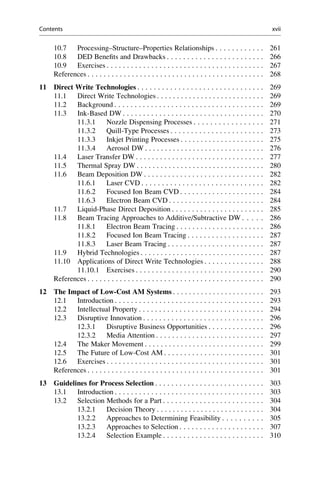 10.7 Processing–Structure–Properties Relationships . . . . . . . . . . . . 261
10.8 DED Benefits and Drawbacks . . . . . . . . . . . . . . . . . . . . . . . . 266
10.9 Exercises . . . . . . . . . . . . . . . . . . . . . . . . . . . . . . . . . . . . . . . 267
References . . . . . . . . . . . . . . . . . . . . . . . . . . . . . . . . . . . . . . . . . . . . 268
11 Direct Write Technologies . . . . . . . . . . . . . . . . . . . . . . . . . . . . . . . 269
11.1 Direct Write Technologies . . . . . . . . . . . . . . . . . . . . . . . . . . . 269
11.2 Background . . . . . . . . . . . . . . . . . . . . . . . . . . . . . . . . . . . . . 269
11.3 Ink-Based DW . . . . . . . . . . . . . . . . . . . . . . . . . . . . . . . . . . . 270
11.3.1 Nozzle Dispensing Processes . . . . . . . . . . . . . . . . . 271
11.3.2 Quill-Type Processes . . . . . . . . . . . . . . . . . . . . . . . 273
11.3.3 Inkjet Printing Processes . . . . . . . . . . . . . . . . . . . . . 275
11.3.4 Aerosol DW . . . . . . . . . . . . . . . . . . . . . . . . . . . . . . 276
11.4 Laser Transfer DW . . . . . . . . . . . . . . . . . . . . . . . . . . . . . . . . 277
11.5 Thermal Spray DW . . . . . . . . . . . . . . . . . . . . . . . . . . . . . . . . 280
11.6 Beam Deposition DW . . . . . . . . . . . . . . . . . . . . . . . . . . . . . . 282
11.6.1 Laser CVD . . . . . . . . . . . . . . . . . . . . . . . . . . . . . . 282
11.6.2 Focused Ion Beam CVD . . . . . . . . . . . . . . . . . . . . . 284
11.6.3 Electron Beam CVD . . . . . . . . . . . . . . . . . . . . . . . . 284
11.7 Liquid-Phase Direct Deposition . . . . . . . . . . . . . . . . . . . . . . . 285
11.8 Beam Tracing Approaches to Additive/Subtractive DW . . . . . 286
11.8.1 Electron Beam Tracing . . . . . . . . . . . . . . . . . . . . . . 286
11.8.2 Focused Ion Beam Tracing . . . . . . . . . . . . . . . . . . . 287
11.8.3 Laser Beam Tracing . . . . . . . . . . . . . . . . . . . . . . . . 287
11.9 Hybrid Technologies . . . . . . . . . . . . . . . . . . . . . . . . . . . . . . . 287
11.10 Applications of Direct Write Technologies . . . . . . . . . . . . . . . 288
11.10.1 Exercises . . . . . . . . . . . . . . . . . . . . . . . . . . . . . . . . 290
References . . . . . . . . . . . . . . . . . . . . . . . . . . . . . . . . . . . . . . . . . . . . 290
12 The Impact of Low-Cost AM Systems . . . . . . . . . . . . . . . . . . . . . . . 293
12.1 Introduction . . . . . . . . . . . . . . . . . . . . . . . . . . . . . . . . . . . . . 293
12.2 Intellectual Property . . . . . . . . . . . . . . . . . . . . . . . . . . . . . . . 294
12.3 Disruptive Innovation . . . . . . . . . . . . . . . . . . . . . . . . . . . . . . 296
12.3.1 Disruptive Business Opportunities . . . . . . . . . . . . . . 296
12.3.2 Media Attention . . . . . . . . . . . . . . . . . . . . . . . . . . . 297
12.4 The Maker Movement . . . . . . . . . . . . . . . . . . . . . . . . . . . . . . 299
12.5 The Future of Low-Cost AM . . . . . . . . . . . . . . . . . . . . . . . . . 301
12.6 Exercises . . . . . . . . . . . . . . . . . . . . . . . . . . . . . . . . . . . . . . . 301
References . . . . . . . . . . . . . . . . . . . . . . . . . . . . . . . . . . . . . . . . . . . . 301
13 Guidelines for Process Selection . . . . . . . . . . . . . . . . . . . . . . . . . . . 303
13.1 Introduction . . . . . . . . . . . . . . . . . . . . . . . . . . . . . . . . . . . . . 303
13.2 Selection Methods for a Part . . . . . . . . . . . . . . . . . . . . . . . . . 304
13.2.1 Decision Theory . . . . . . . . . . . . . . . . . . . . . . . . . . . 304
13.2.2 Approaches to Determining Feasibility . . . . . . . . . . 305
13.2.3 Approaches to Selection . . . . . . . . . . . . . . . . . . . . . 307
13.2.4 Selection Example . . . . . . . . . . . . . . . . . . . . . . . . . 310
Contents xvii
 