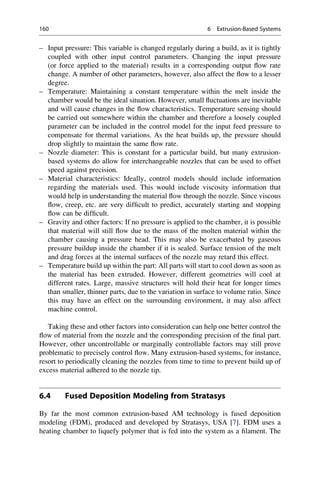– Input pressure: This variable is changed regularly during a build, as it is tightly
coupled with other input control parameters. Changing the input pressure
(or force applied to the material) results in a corresponding output flow rate
change. A number of other parameters, however, also affect the flow to a lesser
degree.
– Temperature: Maintaining a constant temperature within the melt inside the
chamber would be the ideal situation. However, small fluctuations are inevitable
and will cause changes in the flow characteristics. Temperature sensing should
be carried out somewhere within the chamber and therefore a loosely coupled
parameter can be included in the control model for the input feed pressure to
compensate for thermal variations. As the heat builds up, the pressure should
drop slightly to maintain the same flow rate.
– Nozzle diameter: This is constant for a particular build, but many extrusion-
based systems do allow for interchangeable nozzles that can be used to offset
speed against precision.
– Material characteristics: Ideally, control models should include information
regarding the materials used. This would include viscosity information that
would help in understanding the material flow through the nozzle. Since viscous
flow, creep, etc. are very difficult to predict, accurately starting and stopping
flow can be difficult.
– Gravity and other factors: If no pressure is applied to the chamber, it is possible
that material will still flow due to the mass of the molten material within the
chamber causing a pressure head. This may also be exacerbated by gaseous
pressure buildup inside the chamber if it is sealed. Surface tension of the melt
and drag forces at the internal surfaces of the nozzle may retard this effect.
– Temperature build up within the part: All parts will start to cool down as soon as
the material has been extruded. However, different geometries will cool at
different rates. Large, massive structures will hold their heat for longer times
than smaller, thinner parts, due to the variation in surface to volume ratio. Since
this may have an effect on the surrounding environment, it may also affect
machine control.
Taking these and other factors into consideration can help one better control the
flow of material from the nozzle and the corresponding precision of the final part.
However, other uncontrollable or marginally controllable factors may still prove
problematic to precisely control flow. Many extrusion-based systems, for instance,
resort to periodically cleaning the nozzles from time to time to prevent build up of
excess material adhered to the nozzle tip.
6.4 Fused Deposition Modeling from Stratasys
By far the most common extrusion-based AM technology is fused deposition
modeling (FDM), produced and developed by Stratasys, USA [7]. FDM uses a
heating chamber to liquefy polymer that is fed into the system as a filament. The
160 6 Extrusion-Based Systems
 