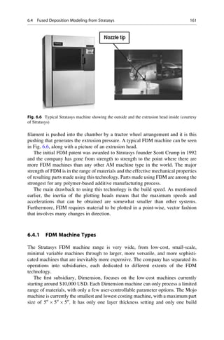 filament is pushed into the chamber by a tractor wheel arrangement and it is this
pushing that generates the extrusion pressure. A typical FDM machine can be seen
in Fig. 6.6, along with a picture of an extrusion head.
The initial FDM patent was awarded to Stratasys founder Scott Crump in 1992
and the company has gone from strength to strength to the point where there are
more FDM machines than any other AM machine type in the world. The major
strength of FDM is in the range of materials and the effective mechanical properties
of resulting parts made using this technology. Parts made using FDM are among the
strongest for any polymer-based additive manufacturing process.
The main drawback to using this technology is the build speed. As mentioned
earlier, the inertia of the plotting heads means that the maximum speeds and
accelerations that can be obtained are somewhat smaller than other systems.
Furthermore, FDM requires material to be plotted in a point-wise, vector fashion
that involves many changes in direction.
6.4.1 FDM Machine Types
The Stratasys FDM machine range is very wide, from low-cost, small-scale,
minimal variable machines through to larger, more versatile, and more sophisti-
cated machines that are inevitably more expensive. The company has separated its
operations into subsidiaries, each dedicated to different extents of the FDM
technology.
The first subsidiary, Dimension, focuses on the low-cost machines currently
starting around $10,000 USD. Each Dimension machine can only process a limited
range of materials, with only a few user-controllable parameter options. The Mojo
machine is currently the smallest and lowest costing machine, with a maximum part
size of 500
 500
 500
. It has only one layer thickness setting and only one build
Fig. 6.6 Typical Stratasys machine showing the outside and the extrusion head inside (courtesy
of Stratasys)
6.4 Fused Deposition Modeling from Stratasys 161
 