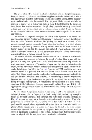 The speed of an FDM system is reliant on the feed rate and the plotting speed.
Feed rate is also dependent on the ability to supply the material and the rate at which
the liquefier can melt the material and feed it through the nozzle. If the liquefier
were modified to increase the material flow rate, most likely it would result in an
increase in mass. This in turn would make it more difficult to move the extrusion
head faster. For precise movement, the plotting system is normally constructed
using a lead-screw arrangement. Lower cost systems can use belt drives, but flexing
in the belts make it less accurate and there is also a lower torque reduction to the
drive motor.
One method to improve the speed of motor drive systems is to reduce the
corresponding friction. Stratasys used Magnadrive technology to move the plotting
head on early Quantum machines. By gliding the head on a cushion of air
counterbalanced against magnetic forces attracting the head to a steel platen,
friction was significantly reduced, making it easier to move the heads around at a
higher speed. The fact that this system was replaced by conventional ball screw
drives in the more recent FORTUS 900mc machine indicates that the improvement
was not sufficient to balance against the cost.
One method not tried outside the research labs as yet is the use of a particular
build strategy that attempts to balance the speed of using thick layers with the
precision of using thin layers. The concept here is that thin layers only need to be
used on the exterior of a part. The outline of a part can therefore be built using thin
layers, but the interior can be built more quickly using thicker layers, similar to the
cyclic build styles described in Chap. 4. Since most FDM machines have two
extruder heads, it is possible that one head could have a thicker nozzle than the
other. This thicker nozzle may be employed to build support structures and to fill in
the part interior. However, the difficulty in maintaining a correct registration
between the two layer thicknesses has probably prevented this approach from
being developed commercially. A compromise on this solution is to use a honey-
comb (or similar) fill pattern that uses less material and take less time. This is only
appropriate for applications where the reduced mass and strength of such a part is
not an issue.
An important design consideration when using FDM is to account for the
anisotropic nature of a part’s properties. Additionally, different layering strategies
result in different strengths. For instance, the right-hand scanning strategy in
Fig. 6.5 creates stronger parts than the left-hand scanning strategy. Typically,
properties are isotropic in the x–y plane, but if the raster fill pattern is set to
preferentially deposit along a particular direction, then the properties in the x–y
plane will also be anisotropic. In almost every case, the strength in the z-direction is
measurably less than the strength in the x–y plane. Thus, for parts which undergo
stress in a particular direction it is best to build the part such that the major stress
axes are aligned with the x–y plane rather than in the z-direction.
6.6 Limitations of FDM 165
 