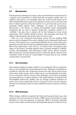 6.7 Bioextrusion
Extrusion-based technology has a large variety of materials that can be processed. If
a material can be presented in a liquid form that can quickly solidify, then it is
suitable to this process. As mentioned earlier, the creation of this liquid can be
either through thermal processing of the material to create a melt, or by using some
form of chemical process where the material is in a gel form that can dry out or
chemically harden quickly. These techniques are useful for bioextrusion.
Bioextrusion is the process of creating biocompatible and/or biodegradable
components that are used to generate frameworks, commonly referred to as
“scaffolds,” that play host to animal cells for the formation of tissue (tissue
engineering). Such scaffolds should be porous, with micropores that allow cell
adhesion and macropores that provide space for cells to grow.
There are a few commercial bioextrusion systems, like the modified FDM
process used by Osteopore [8] to create scaffolds to assist in primarily head trauma
recovery. This machine uses a conventional FDM-like process with settings for a
proprietary material, based on the biocompatible polymer, polycaprolactone (PCL).
Most tissue engineering is still, however, in research form; investigating many
aspects of the process, including material choice, structural strength of scaffolds,
coatings, biocompatibility, and effectiveness within various clinical scenarios.
Many systems are in fact developed in-house to match the specific interests of the
researchers. There are however a small number of systems that are also available
commercially to research labs.
6.7.1 Gel Formation
One common method of creating scaffolds is to use hydrogels. These are polymers
that are water insoluble but can be dispersed in water. Hydrogels can therefore be
extruded in a jelly-like form. Following extrusion, the water can be removed and a
solid, porous media remains. Such a media can be very biocompatible and condu-
cive to cell growth with low toxicity levels. Hydrogels can be based on naturally
occurring polymers or synthetic polymers. The natural polymers are perhaps more
biocompatible whereas the synthetic ones are stronger. Synthetic hydrogels are
rarely used in tissue engineering, however, because of the use of toxic reagents.
Overall, use of hydrogels results in weak scaffolds that may be useful for soft tissue
growth.
6.7.2 Melt Extrusion
Where stronger scaffolds are required, like when used to generate bony tissue, melt
extrusion seems to be the process of choice. FDM can be used, but there are some
difficulties in using this approach. In particular, FDM is somewhat unsuitable
because of the expense of the materials. Biocompatible polymers suitable for tissue
166 6 Extrusion-Based Systems
 