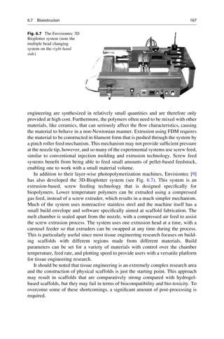 engineering are synthesized in relatively small quantities and are therefore only
provided at high cost. Furthermore, the polymers often need to be mixed with other
materials, like ceramics, that can seriously affect the flow characteristics, causing
the material to behave in a non-Newtonian manner. Extrusion using FDM requires
the material to be constructed in filament form that is pushed through the system by
a pinch roller feed mechanism. This mechanism may not provide sufficient pressure
at the nozzle tip, however, and so many of the experimental systems use screw feed,
similar to conventional injection molding and extrusion technology. Screw feed
systems benefit from being able to feed small amounts of pellet-based feedstock,
enabling one to work with a small material volume.
In addition to their layer-wise photopolymerization machines, Envisiontec [9]
has also developed the 3D-Bioplotter system (see Fig. 6.7). This system is an
extrusion-based, screw feeding technology that is designed specifically for
biopolymers. Lower temperature polymers can be extruded using a compressed
gas feed, instead of a screw extruder, which results in a much simpler mechanism.
Much of the system uses nonreactive stainless steel and the machine itself has a
small build envelope and software specifically aimed at scaffold fabrication. The
melt chamber is sealed apart from the nozzle, with a compressed air feed to assist
the screw extrusion process. The system uses one extrusion head at a time, with a
carousel feeder so that extruders can be swapped at any time during the process.
This is particularly useful since most tissue engineering research focuses on build-
ing scaffolds with different regions made from different materials. Build
parameters can be set for a variety of materials with control over the chamber
temperature, feed rate, and plotting speed to provide users with a versatile platform
for tissue engineering research.
It should be noted that tissue engineering is an extremely complex research area
and the construction of physical scaffolds is just the starting point. This approach
may result in scaffolds that are comparatively strong compared with hydrogel-
based scaffolds, but they may fail in terms of biocompatibility and bio-toxicity. To
overcome some of these shortcomings, a significant amount of post-processing is
required.
Fig. 6.7 The Envisiontec 3D
Bioplotter system (note the
multiple head changing
system on the right-hand
side)
6.7 Bioextrusion 167
 