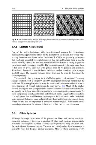 6.7.3 Scaffold Architectures
One of the major limitations with extrusion-based systems for conventional
manufacturing applications relates to the diameter of the nozzle. For tissue engi-
neering, however, this is not such a limitation. Scaffolds are generally built up so
that roads are separated by a set distance so that the scaffold can have a specific
macro porosity. In fact, the aim is to produce scaffolds that are as strong as possible
but with as much porosity as possible. The greater the porosity, the more space there
is for cells to grow. Scaffolds with greater than 66 % porosity are common.
Sometimes, therefore, it may be better to have a thicker nozzle to build stronger
scaffold struts. The spacing between these struts can be used to determine the
scaffold porosity.
The most effective geometry for scaffolds has yet to be determined. For many
studies scaffolds with a simple 0
and 90
orthogonal crossover pattern may be
sufficient. More complex patterns vary the number of crossovers and their separa-
tion. Examples of typical patterns can be seen in Fig. 6.8. Much of the studies
involve finding out how cells proliferate in these different scaffold architectures and
are usually carried out using bioreactors for in vitro (noninvasive) experiments. As
such, samples are usually quite small and often cut from a larger scaffold structure.
It is anticipated that it will become commonplace for experiments to be carried out
using samples that are as large and complex in shape as the bones they are designed
to replace and that are implanted in animal or human subjects. Many more funda-
mental questions must be answered, however, before this becomes common.
6.8 Other Systems
Although Stratasys owns most of the patents on FDM and similar heat-based
extrusion technology, there are a number of other such systems commercially
available. The majority of these systems can be purchased only in China, until
the expiration of Stratasys’ patents. The most successful and well-known system is
available from the Beijing Yinhua company. Most of these competing FDM
Fig. 6.8 Different scaffold designs showing a porous structure, with an actual image of a scaffold
created using a bioextrusion system [10]
168 6 Extrusion-Based Systems
 