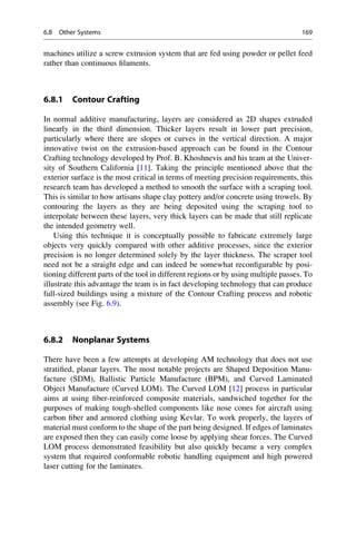 machines utilize a screw extrusion system that are fed using powder or pellet feed
rather than continuous filaments.
6.8.1 Contour Crafting
In normal additive manufacturing, layers are considered as 2D shapes extruded
linearly in the third dimension. Thicker layers result in lower part precision,
particularly where there are slopes or curves in the vertical direction. A major
innovative twist on the extrusion-based approach can be found in the Contour
Crafting technology developed by Prof. B. Khoshnevis and his team at the Univer-
sity of Southern California [11]. Taking the principle mentioned above that the
exterior surface is the most critical in terms of meeting precision requirements, this
research team has developed a method to smooth the surface with a scraping tool.
This is similar to how artisans shape clay pottery and/or concrete using trowels. By
contouring the layers as they are being deposited using the scraping tool to
interpolate between these layers, very thick layers can be made that still replicate
the intended geometry well.
Using this technique it is conceptually possible to fabricate extremely large
objects very quickly compared with other additive processes, since the exterior
precision is no longer determined solely by the layer thickness. The scraper tool
need not be a straight edge and can indeed be somewhat reconfigurable by posi-
tioning different parts of the tool in different regions or by using multiple passes. To
illustrate this advantage the team is in fact developing technology that can produce
full-sized buildings using a mixture of the Contour Crafting process and robotic
assembly (see Fig. 6.9).
6.8.2 Nonplanar Systems
There have been a few attempts at developing AM technology that does not use
stratified, planar layers. The most notable projects are Shaped Deposition Manu-
facture (SDM), Ballistic Particle Manufacture (BPM), and Curved Laminated
Object Manufacture (Curved LOM). The Curved LOM [12] process in particular
aims at using fiber-reinforced composite materials, sandwiched together for the
purposes of making tough-shelled components like nose cones for aircraft using
carbon fiber and armored clothing using Kevlar. To work properly, the layers of
material must conform to the shape of the part being designed. If edges of laminates
are exposed then they can easily come loose by applying shear forces. The Curved
LOM process demonstrated feasibility but also quickly became a very complex
system that required conformable robotic handling equipment and high powered
laser cutting for the laminates.
6.8 Other Systems 169
 