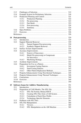 13.3 Challenges of Selection . . . . . . . . . . . . . . . . . . . . . . . . . . . . . 312
13.4 Example System for Preliminary Selection . . . . . . . . . . . . . . . 316
13.5 Production Planning and Control . . . . . . . . . . . . . . . . . . . . . . 321
13.5.1 Production Planning . . . . . . . . . . . . . . . . . . . . . . . . 322
13.5.2 Pre-processing . . . . . . . . . . . . . . . . . . . . . . . . . . . . 323
13.5.3 Part Build . . . . . . . . . . . . . . . . . . . . . . . . . . . . . . . 323
13.5.4 Post-processing . . . . . . . . . . . . . . . . . . . . . . . . . . . 324
13.5.5 Summary . . . . . . . . . . . . . . . . . . . . . . . . . . . . . . . . 324
13.6 Open Problems . . . . . . . . . . . . . . . . . . . . . . . . . . . . . . . . . . . 325
13.7 Exercises . . . . . . . . . . . . . . . . . . . . . . . . . . . . . . . . . . . . . . . 326
References . . . . . . . . . . . . . . . . . . . . . . . . . . . . . . . . . . . . . . . . . . . . 326
14 Post-processing . . . . . . . . . . . . . . . . . . . . . . . . . . . . . . . . . . . . . . . . 329
14.1 Introduction . . . . . . . . . . . . . . . . . . . . . . . . . . . . . . . . . . . . . 329
14.2 Support Material Removal . . . . . . . . . . . . . . . . . . . . . . . . . . . 329
14.2.1 Natural Support Post-processing . . . . . . . . . . . . . . . 330
14.2.2 Synthetic Support Removal . . . . . . . . . . . . . . . . . . . 331
14.3 Surface Texture Improvements . . . . . . . . . . . . . . . . . . . . . . . 334
14.4 Accuracy Improvements . . . . . . . . . . . . . . . . . . . . . . . . . . . . 334
14.4.1 Sources of Inaccuracy . . . . . . . . . . . . . . . . . . . . . . . 335
14.4.2 Model Pre-processing to Compensate
for Inaccuracy . . . . . . . . . . . . . . . . . . . . . . . . . . . . 335
14.4.3 Machining Strategy . . . . . . . . . . . . . . . . . . . . . . . . 337
14.5 Aesthetic Improvements . . . . . . . . . . . . . . . . . . . . . . . . . . . . 341
14.6 Preparation for Use as a Pattern . . . . . . . . . . . . . . . . . . . . . . . 342
14.6.1 Investment Casting Patterns . . . . . . . . . . . . . . . . . . 342
14.6.2 Sand Casting Patterns . . . . . . . . . . . . . . . . . . . . . . . 343
14.6.3 Other Pattern Replication Methods . . . . . . . . . . . . . 344
14.7 Property Enhancements Using Non-thermal Techniques . . . . . 345
14.8 Property Enhancements Using Thermal Techniques . . . . . . . . 346
14.9 Conclusions . . . . . . . . . . . . . . . . . . . . . . . . . . . . . . . . . . . . . 349
14.10 Exercises . . . . . . . . . . . . . . . . . . . . . . . . . . . . . . . . . . . . . . . 349
References . . . . . . . . . . . . . . . . . . . . . . . . . . . . . . . . . . . . . . . . . . . . 350
15 Software Issues for Additive Manufacturing . . . . . . . . . . . . . . . . . . 351
15.1 Introduction . . . . . . . . . . . . . . . . . . . . . . . . . . . . . . . . . . . . . 351
15.2 Preparation of CAD Models: The STL File . . . . . . . . . . . . . . 352
15.2.1 STL File Format, Binary/ASCII . . . . . . . . . . . . . . . 352
15.2.2 Creating STL Files from a CAD System . . . . . . . . . 354
15.2.3 Calculation of Each Slice Profile . . . . . . . . . . . . . . . 355
15.2.4 Technology-Specific Elements . . . . . . . . . . . . . . . . 359
15.3 Problems with STL Files . . . . . . . . . . . . . . . . . . . . . . . . . . . . 361
15.4 STL File Manipulation . . . . . . . . . . . . . . . . . . . . . . . . . . . . . 364
15.4.1 Viewers . . . . . . . . . . . . . . . . . . . . . . . . . . . . . . . . . 365
15.4.2 STL Manipulation on the AM Machine . . . . . . . . . . 365
xviii Contents
 