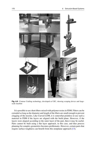 It is possible to use short fibers mixed with polymer resins in FDM. Fibers can be
extruded so long as the diameter and length of the fibers are small enough to prevent
clogging of the nozzles. Like Curved LOM, it is somewhat pointless to use such a
material in FDM if the layers are aligned with the build plane. However, if the
layers were aligned according to the outer layer of the part, then it may be useful.
Parts cannot be built using a flat layer approach, in this case, and thus process
planning for complex geometries becomes problematic. However, certain parts that
require surface toughness can benefit from this nonplanar approach [13].
Fig. 6.9 Contour Crafting technology, developed at USC, showing scraping device and large-
scale machine
170 6 Extrusion-Based Systems
 