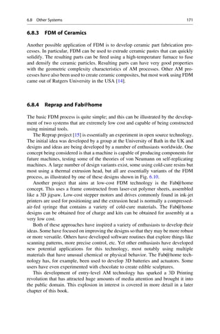 6.8.3 FDM of Ceramics
Another possible application of FDM is to develop ceramic part fabrication pro-
cesses. In particular, FDM can be used to extrude ceramic pastes that can quickly
solidify. The resulting parts can be fired using a high-temperature furnace to fuse
and densify the ceramic particles. Resulting parts can have very good properties
with the geometric complexity characteristics of AM processes. Other AM pro-
cesses have also been used to create ceramic composites, but most work using FDM
came out of Rutgers University in the USA [14].
6.8.4 Reprap and Fab@home
The basic FDM process is quite simple; and this can be illustrated by the develop-
ment of two systems that are extremely low cost and capable of being constructed
using minimal tools.
The Reprap project [15] is essentially an experiment in open source technology.
The initial idea was developed by a group at the University of Bath in the UK and
designs and ideas are being developed by a number of enthusiasts worldwide. One
concept being considered is that a machine is capable of producing components for
future machines, testing some of the theories of von Neumann on self-replicating
machines. A large number of design variants exist, some using cold-cure resins but
most using a thermal extrusion head, but all are essentially variants of the FDM
process, as illustrated by one of these designs shown in Fig. 6.10.
Another project that aims at low-cost FDM technology is the Fab@home
concept. This uses a frame constructed from laser-cut polymer sheets, assembled
like a 3D jigsaw. Low-cost stepper motors and drives commonly found in ink-jet
printers are used for positioning and the extrusion head is normally a compressed-
air-fed syringe that contains a variety of cold-cure materials. The Fab@home
designs can be obtained free of charge and kits can be obtained for assembly at a
very low cost.
Both of these approaches have inspired a variety of enthusiasts to develop their
ideas. Some have focused on improving the designs so that they may be more robust
or more versatile. Others have developed software routines that explore things like
scanning patterns, more precise control, etc. Yet other enthusiasts have developed
new potential applications for this technology, most notably using multiple
materials that have unusual chemical or physical behavior. The Fab@home tech-
nology has, for example, been used to develop 3D batteries and actuators. Some
users have even experimented with chocolate to create edible sculptures.
This development of entry-level AM technology has sparked a 3D Printing
revolution that has attracted huge amounts of media attention and brought it into
the public domain. This explosion in interest is covered in more detail in a later
chapter of this book.
6.8 Other Systems 171
 