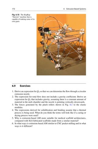 6.9 Exercises
1. Derive an expression for QT so that we can determine the flow through a circular
extrusion nozzle.
2. The expression for total flow does not include a gravity coefficient. Derive an
expression for QT that includes gravity, assuming there is a constant amount of
material in the melt chamber and the nozzle is pointing vertically downwards.
3. The forces generated by the pinch rollers shown in Fig. 6.1 to the elastic
modulus.
4. The expressions derived for solidification and bonding assume that a thermal
process is being used. What do you think the terms will look like if a curing or
drying process were used?
5. Why is extrusion-based AM more suitable for medical scaffold architectures,
compared with SLS-fabricated scaffolds made from a similar material?
6. In what ways is extrusion-based AM similar to CNC pocket milling and in what
ways is it different?
Fig. 6.10 The RepRap
“Darwin” machine that is
capable of making some of its
own parts
172 6 Extrusion-Based Systems
 