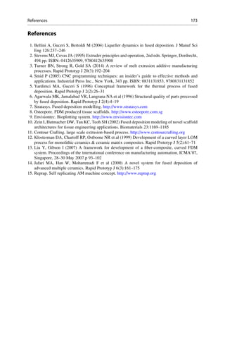 References
1. Bellini A, Guceri S, Bertoldi M (2004) Liquefier dynamics in fused deposition. J Manuf Sci
Eng 126:237–246
2. Stevens MJ, Covas JA (1995) Extruder principles and operation, 2nd edn. Springer, Dordrecht,
494 pp. ISBN: 0412635909, 9780412635908
3. Turner BN, Strong R, Gold SA (2014) A review of melt extrusion additive manufacturing
processes. Rapid Prototyp J 20(3):192–204
4. Smid P (2005) CNC programming techniques: an insider’s guide to effective methods and
applications. Industrial Press Inc., New York, 343 pp. ISBN: 0831131853, 9780831131852
5. Yardimci MA, Guceri S (1996) Conceptual framework for the thermal process of fused
deposition. Rapid Prototyp J 2(2):26–31
6. Agarwala MK, Jamalabad VR, Langrana NA et al (1996) Structural quality of parts processed
by fused deposition. Rapid Prototyp J 2(4):4–19
7. Stratasys. Fused deposition modelling. http://www.stratasys.com
8. Osteopore. FDM produced tissue scaffolds. http://www.osteopore.com.sg
9. Envisiontec. Bioplotting system. http://www.envisiontec.com
10. Zein I, Hutmacher DW, Tan KC, Teoh SH (2002) Fused deposition modeling of novel scaffold
architectures for tissue engineering applications. Biomaterials 23:1169–1185
11. Contour Crafting. large scale extrusion-based process. http://www.contourcrafting.org
12. Klosterman DA, Chartoff RP, Ostborne NR et al (1999) Development of a curved layer LOM
process for monolithic ceramics  ceramic matrix composites. Rapid Prototyp J 5(2):61–71
13. Liu Y, Gibson I (2007) A framework for development of a fiber-composite, curved FDM
system. Proceedings of the international conference on manufacturing automation, ICMA’07,
Singapore, 28–30 May 2007.p 93–102
14. Jafari MA, Han W, Mohammadi F et al (2000) A novel system for fused deposition of
advanced multiple ceramics. Rapid Prototyp J 6(3):161–175
15. Reprap. Self replicating AM machine concept. http://www.reprap.org
References 173
 