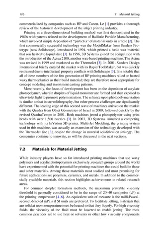 commercialized by companies such as HP and Canon. Le [1] provides a thorough
review of the historical development of the inkjet printing industry.
Printing as a three-dimensional building method was first demonstrated in the
1980s with patents related to the development of Ballistic Particle Manufacturing,
which involved simple deposition of “particles” of material onto an article [2]. The
first commercially successful technology was the ModelMaker from Sanders Pro-
totype (now Solidscape), introduced in 1994, which printed a basic wax material
that was heated to liquid state [3]. In 1996, 3D Systems joined the competition with
the introduction of the Actua 2100, another wax-based printing machine. The Actua
was revised in 1999 and marketed as the ThermoJet [3]. In 2001, Sanders Design
International briefly entered the market with its Rapid ToolMaker, but was quickly
restrained due to intellectual property conflicts with Solidscape [3]. It is notable that
all of these members of the first generation of RP printing machines relied on heated
waxy thermoplastics as their build material; they are therefore most appropriate for
concept modeling and investment casting patterns.
More recently, the focus of development has been on the deposition of acrylate
photopolymer, wherein droplets of liquid monomer are formed and then exposed to
ultraviolet light to promote polymerization. The reliance upon photopolymerization
is similar to that in stereolithography, but other process challenges are significantly
different. The leading edge of this second wave of machines arrived on the market
with the Quadra from Objet Geometries of Israel in 2000, followed quickly by the
revised QuadraTempo in 2001. Both machines jetted a photopolymer using print
heads with over 1,500 nozzles [3]. In 2003, 3D Systems launched a competing
technology with its InVision 3D printer. Multi-Jet Modeling, the printing system
used in this machine, was actually an extension of the technology developed with
the ThermoJet line [3], despite the change in material solidification strategy. The
companies continue to innovate, as will be discussed in the next sections.
7.2 Materials for Material Jetting
While industry players have so far introduced printing machines that use waxy
polymers and acrylic photopolymers exclusively, research groups around the world
have experimented with the potential for printing machines that could build in those
and other materials. Among those materials most studied and most promising for
future applications are polymers, ceramics, and metals. In addition to the commer-
cially available materials, this section highlights achievements in related research
areas.
For common droplet formation methods, the maximum printable viscosity
threshold is generally considered to be in the range of 20–40 centipoise (cP) at
the printing temperature [4–6]. An equivalent unit of measure is the milli-Pascal-
second, denoted mPa s if SI units are preferred. To facilitate jetting, materials that
are solid at room temperature must be heated so that they liquefy. For high viscosity
fluids, the viscosity of the fluid must be lowered to enable jetting. The most
common practices are to use heat or solvents or other low viscosity components
176 7 Material Jetting
 