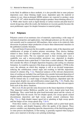 in the fluid. In addition to these methods, it is also possible that in some polymer
deposition cases shear thinning might occur, dependent upon the material or
solution in use; drop-on-demand (DOD) printers are expected to produce strain
rates of 103
–104
, which should be high enough to produce shear-thinning effects [4,
7]. While other factors such as liquid density or surface tension and print head or
nozzle design may affect the results, the limitation on viscosity quickly becomes the
most problematic aspect for droplet formation in material jetting.
7.2.1 Polymers
Polymers consist of an enormous class of materials, representing a wide range of
mechanical properties and applications. And although polymers are the only mate-
rial currently used in commercial AM machines, there seems to be relatively little
discussion on polymer inkjet production of macro three-dimensional structures in
the published scientific literature.
Gao and Sonin [8] present the first notable academic study of the deposition and
solidification of groups of molten polymer microdrops. They discuss findings
related to three modes of deposition: columnar, sweep (linear), and repeated
sweep (vertical walls). The two materials used in their investigations were a
candelilla wax and a microcrystalline petroleum wax, deposited in droplets
50 μm in diameter from a print head 3–5 mm from a cooled substrate. The authors
first consider the effects of droplet deposition frequency and cooling on columnar
formation. As would be expected, if the drops are deposited rapidly (50 Hz in this
case), the substrate on which they impinge is still at an elevated temperature,
reducing the solidification contact angle and resulting in ball-like depositions
instead of columns (Fig. 7.1a). Numerical analyses of the relevant characteristic
times of cooling are included. Gao and Sonin also consider horizontal deposition of
droplets and the subsequent formation of lines. They propose that smooth solid lines
will be formed only in a small range of droplet frequencies, dependent upon the
sweep speed, droplet size, and solidification contact angle (Fig. 7.1b). Finally, they
propose that wall-like deposition will involve a combination of the relevant aspects
from each of the above situations.
Reis et al. [9] also provide some discussion on the linear deposition of droplets.
They deposited molten Mobilwax paraffin wax with a heated print head from
SolidScape. They varied both the print head horizontal speed and the velocity of
droplet flight from the nozzle. For low droplet speeds, low sweep speeds created
discontinuous deposition and high sweep speeds created continuous lines
(Fig. 7.2a–c). High droplet impact speed led to splashing at high sweep speeds
and line bulges at low sweep speeds (Fig. 7.2d–f).
From these studies, it is clear that process variables such as print head speed,
droplet velocity, and droplet frequency affect the quality of the deposit. These
process variables vary depending upon the characteristics of the fluid being printed,
so some process development, or fine-tuning, is generally required when trying to
print a new material or develop a new printing technology.
7.2 Materials for Material Jetting 177
 