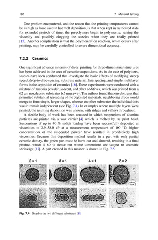 One problem encountered, and the reason that the printing temperatures cannot
be as high as those used in hot melt deposition, is that when kept in the heated state
for extended periods of time, the prepolymers begin to polymerize, raising the
viscosity and possibly clogging the nozzles when they are finally printed
[15]. Another complication is that the polymerization reaction, which occurs after
printing, must be carefully controlled to assure dimensional accuracy.
7.2.2 Ceramics
One significant advance in terms of direct printing for three-dimensional structures
has been achieved in the area of ceramic suspensions. As in the case of polymers,
studies have been conducted that investigate the basic effects of modifying sweep
speed, drop-to-drop spacing, substrate material, line spacing, and simple multilayer
forms in the deposition of ceramics [16]. These experiments were conducted with a
mixture of zirconia powder, solvent, and other additives, which was printed from a
62 μm nozzle onto substrates 6.5 mm away. The authors found that on substrates that
permitted substantial spreading of the deposited materials, neighboring drops would
merge to form single, larger shapes, whereas on other substrates the individual dots
would remain independent (see Fig. 7.4). In examples where multiple layers were
printed, the resulting deposition was uneven, with ridges and valleys throughout.
A sizable body of work has been amassed in which suspensions of alumina
particles are printed via a wax carrier [4] which is melted by the print head.
Suspensions of up to 40 % solids loading have been successfully deposited at
viscosities of 2.9–38.0 cP at a measurement temperature of 100 
C; higher
concentrations of the suspended powder have resulted in prohibitively high
viscosities. Because this deposition method results in a part with only partial
ceramic density, the green part must be burnt out and sintered, resulting in a final
product which is 80 % dense but whose dimensions are subject to dramatic
shrinkage [17]. A part created in this manner is shown in Fig. 7.5.
Fig. 7.4 Droplets on two different substrates [16]
180 7 Material Jetting
 