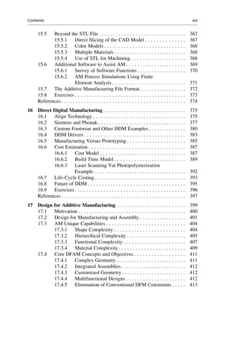 15.5 Beyond the STL File . . . . . . . . . . . . . . . . . . . . . . . . . . . . . . . 367
15.5.1 Direct Slicing of the CAD Model . . . . . . . . . . . . . . 367
15.5.2 Color Models . . . . . . . . . . . . . . . . . . . . . . . . . . . . . 368
15.5.3 Multiple Materials . . . . . . . . . . . . . . . . . . . . . . . . . 368
15.5.4 Use of STL for Machining . . . . . . . . . . . . . . . . . . . 368
15.6 Additional Software to Assist AM . . . . . . . . . . . . . . . . . . . . . 369
15.6.1 Survey of Software Functions . . . . . . . . . . . . . . . . . 370
15.6.2 AM Process Simulations Using Finite
Element Analysis . . . . . . . . . . . . . . . . . . . . . . . . . . 371
15.7 The Additive Manufacturing File Format . . . . . . . . . . . . . . . . 372
15.8 Exercises . . . . . . . . . . . . . . . . . . . . . . . . . . . . . . . . . . . . . . . 373
References . . . . . . . . . . . . . . . . . . . . . . . . . . . . . . . . . . . . . . . . . . . . 374
16 Direct Digital Manufacturing . . . . . . . . . . . . . . . . . . . . . . . . . . . . . 375
16.1 Align Technology . . . . . . . . . . . . . . . . . . . . . . . . . . . . . . . . . 375
16.2 Siemens and Phonak . . . . . . . . . . . . . . . . . . . . . . . . . . . . . . . 377
16.3 Custom Footwear and Other DDM Examples . . . . . . . . . . . . . 380
16.4 DDM Drivers . . . . . . . . . . . . . . . . . . . . . . . . . . . . . . . . . . . . 383
16.5 Manufacturing Versus Prototyping . . . . . . . . . . . . . . . . . . . . . 385
16.6 Cost Estimation . . . . . . . . . . . . . . . . . . . . . . . . . . . . . . . . . . 387
16.6.1 Cost Model . . . . . . . . . . . . . . . . . . . . . . . . . . . . . . 387
16.6.2 Build Time Model . . . . . . . . . . . . . . . . . . . . . . . . . 389
16.6.3 Laser Scanning Vat Photopolymerization
Example . . . . . . . . . . . . . . . . . . . . . . . . . . . . . . . . 392
16.7 Life-Cycle Costing . . . . . . . . . . . . . . . . . . . . . . . . . . . . . . . . 393
16.8 Future of DDM . . . . . . . . . . . . . . . . . . . . . . . . . . . . . . . . . . . 395
16.9 Exercises . . . . . . . . . . . . . . . . . . . . . . . . . . . . . . . . . . . . . . . 396
References . . . . . . . . . . . . . . . . . . . . . . . . . . . . . . . . . . . . . . . . . . . . 397
17 Design for Additive Manufacturing . . . . . . . . . . . . . . . . . . . . . . . . 399
17.1 Motivation . . . . . . . . . . . . . . . . . . . . . . . . . . . . . . . . . . . . . . 400
17.2 Design for Manufacturing and Assembly . . . . . . . . . . . . . . . . 401
17.3 AM Unique Capabilities . . . . . . . . . . . . . . . . . . . . . . . . . . . . 404
17.3.1 Shape Complexity . . . . . . . . . . . . . . . . . . . . . . . . . 404
17.3.2 Hierarchical Complexity . . . . . . . . . . . . . . . . . . . . . 405
17.3.3 Functional Complexity . . . . . . . . . . . . . . . . . . . . . . 407
17.3.4 Material Complexity . . . . . . . . . . . . . . . . . . . . . . . . 409
17.4 Core DFAM Concepts and Objectives . . . . . . . . . . . . . . . . . . 411
17.4.1 Complex Geometry . . . . . . . . . . . . . . . . . . . . . . . . 411
17.4.2 Integrated Assemblies . . . . . . . . . . . . . . . . . . . . . . . 412
17.4.3 Customized Geometry . . . . . . . . . . . . . . . . . . . . . . 412
17.4.4 Multifunctional Designs . . . . . . . . . . . . . . . . . . . . . 412
17.4.5 Elimination of Conventional DFM Constraints . . . . . 413
Contents xix
 