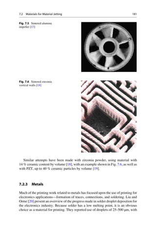 Similar attempts have been made with zirconia powder, using material with
14 % ceramic content by volume [18], with an example shown in Fig. 7.6, as well as
with PZT, up to 40 % ceramic particles by volume [19].
7.2.3 Metals
Much of the printing work related to metals has focused upon the use of printing for
electronics applications—formation of traces, connections, and soldering. Liu and
Orme [20] present an overview of the progress made in solder droplet deposition for
the electronics industry. Because solder has a low melting point, it is an obvious
choice as a material for printing. They reported use of droplets of 25–500 μm, with
Fig. 7.5 Sintered alumina
impeller [17]
Fig. 7.6 Sintered zirconia
vertical walls [18]
7.2 Materials for Material Jetting 181
 